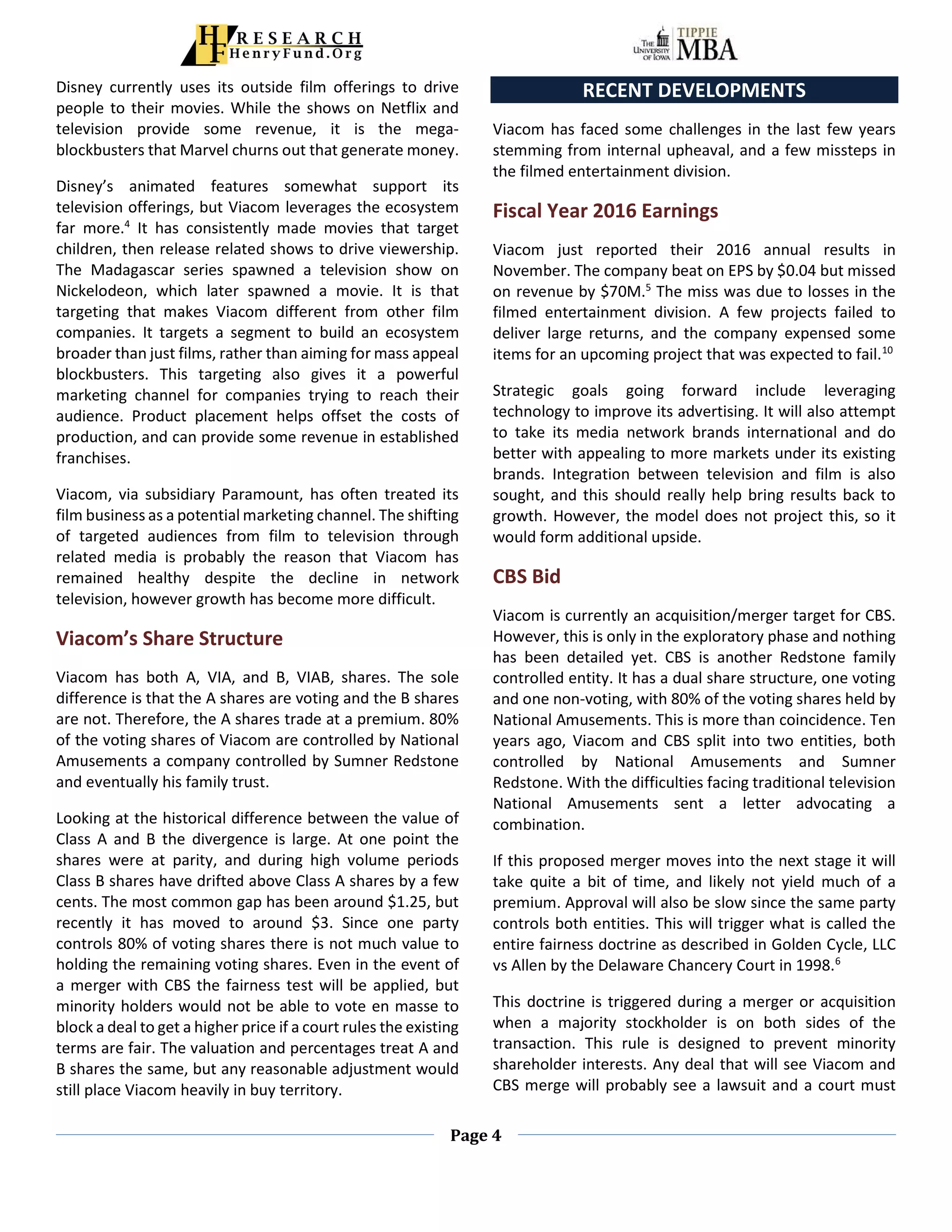 Page 4
Disney currently uses its outside film offerings to drive
people to their movies. While the shows on Netflix and
television provide some revenue, it is the mega-
blockbusters that Marvel churns out that generate money.
Disney’s animated features somewhat support its
television offerings, but Viacom leverages the ecosystem
far more.4
It has consistently made movies that target
children, then release related shows to drive viewership.
The Madagascar series spawned a television show on
Nickelodeon, which later spawned a movie. It is that
targeting that makes Viacom different from other film
companies. It targets a segment to build an ecosystem
broader than just films, rather than aiming for mass appeal
blockbusters. This targeting also gives it a powerful
marketing channel for companies trying to reach their
audience. Product placement helps offset the costs of
production, and can provide some revenue in established
franchises.
Viacom, via subsidiary Paramount, has often treated its
film business as a potential marketing channel. The shifting
of targeted audiences from film to television through
related media is probably the reason that Viacom has
remained healthy despite the decline in network
television, however growth has become more difficult.
Viacom’s Share Structure
Viacom has both A, VIA, and B, VIAB, shares. The sole
difference is that the A shares are voting and the B shares
are not. Therefore, the A shares trade at a premium. 80%
of the voting shares of Viacom are controlled by National
Amusements a company controlled by Sumner Redstone
and eventually his family trust.
Looking at the historical difference between the value of
Class A and B the divergence is large. At one point the
shares were at parity, and during high volume periods
Class B shares have drifted above Class A shares by a few
cents. The most common gap has been around $1.25, but
recently it has moved to around $3. Since one party
controls 80% of voting shares there is not much value to
holding the remaining voting shares. Even in the event of
a merger with CBS the fairness test will be applied, but
minority holders would not be able to vote en masse to
block a deal to get a higher price if a court rules the existing
terms are fair. The valuation and percentages treat A and
B shares the same, but any reasonable adjustment would
still place Viacom heavily in buy territory.
RECENT DEVELOPMENTS
Viacom has faced some challenges in the last few years
stemming from internal upheaval, and a few missteps in
the filmed entertainment division.
Fiscal Year 2016 Earnings
Viacom just reported their 2016 annual results in
November. The company beat on EPS by $0.04 but missed
on revenue by $70M.5
The miss was due to losses in the
filmed entertainment division. A few projects failed to
deliver large returns, and the company expensed some
items for an upcoming project that was expected to fail.10
Strategic goals going forward include leveraging
technology to improve its advertising. It will also attempt
to take its media network brands international and do
better with appealing to more markets under its existing
brands. Integration between television and film is also
sought, and this should really help bring results back to
growth. However, the model does not project this, so it
would form additional upside.
CBS Bid
Viacom is currently an acquisition/merger target for CBS.
However, this is only in the exploratory phase and nothing
has been detailed yet. CBS is another Redstone family
controlled entity. It has a dual share structure, one voting
and one non-voting, with 80% of the voting shares held by
National Amusements. This is more than coincidence. Ten
years ago, Viacom and CBS split into two entities, both
controlled by National Amusements and Sumner
Redstone. With the difficulties facing traditional television
National Amusements sent a letter advocating a
combination.
If this proposed merger moves into the next stage it will
take quite a bit of time, and likely not yield much of a
premium. Approval will also be slow since the same party
controls both entities. This will trigger what is called the
entire fairness doctrine as described in Golden Cycle, LLC
vs Allen by the Delaware Chancery Court in 1998.6
This doctrine is triggered during a merger or acquisition
when a majority stockholder is on both sides of the
transaction. This rule is designed to prevent minority
shareholder interests. Any deal that will see Viacom and
CBS merge will probably see a lawsuit and a court must
 