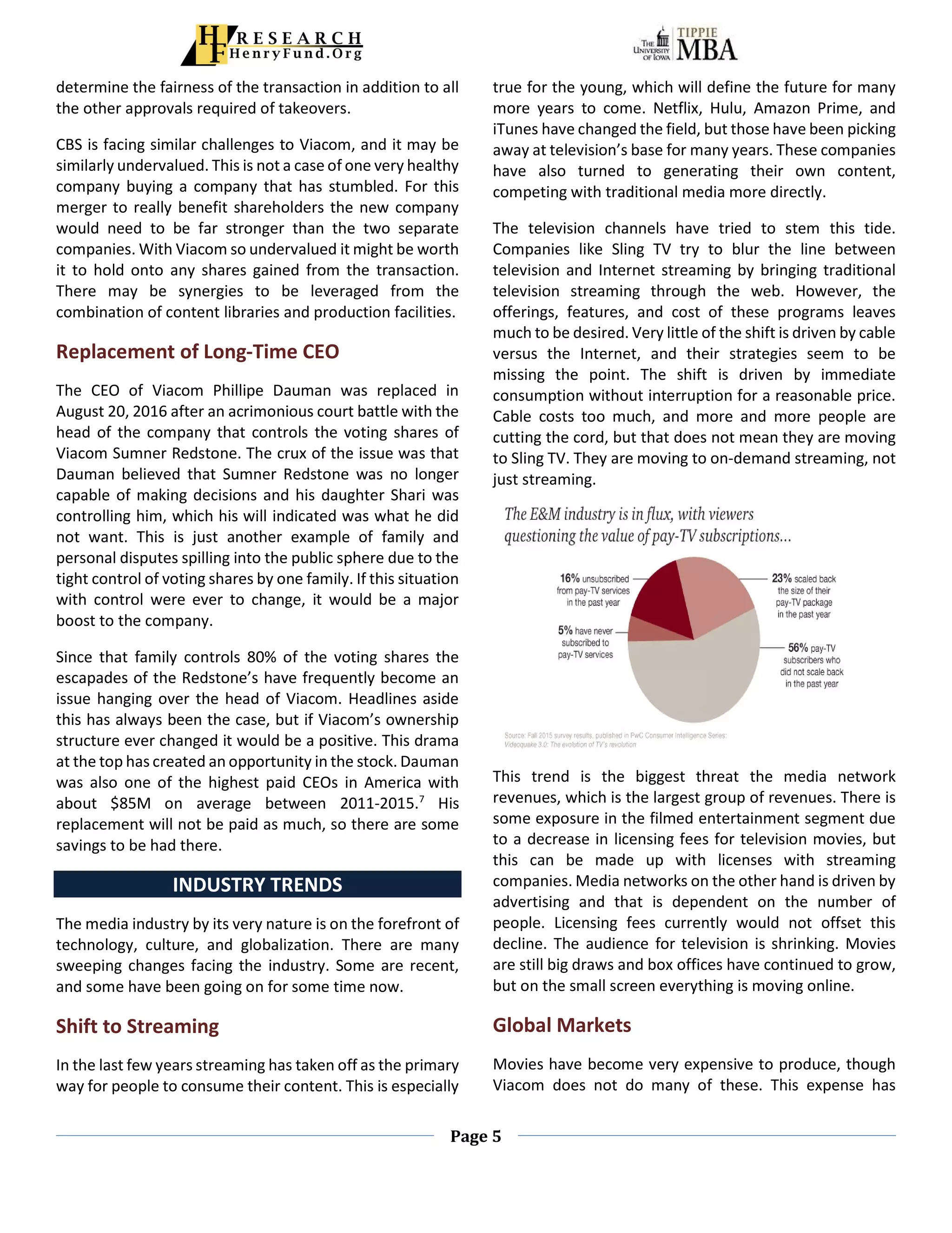 Page 5
determine the fairness of the transaction in addition to all
the other approvals required of takeovers.
CBS is facing similar challenges to Viacom, and it may be
similarly undervalued. This is not a case of one very healthy
company buying a company that has stumbled. For this
merger to really benefit shareholders the new company
would need to be far stronger than the two separate
companies. With Viacom so undervalued it might be worth
it to hold onto any shares gained from the transaction.
There may be synergies to be leveraged from the
combination of content libraries and production facilities.
Replacement of Long-Time CEO
The CEO of Viacom Phillipe Dauman was replaced in
August 20, 2016 after an acrimonious court battle with the
head of the company that controls the voting shares of
Viacom Sumner Redstone. The crux of the issue was that
Dauman believed that Sumner Redstone was no longer
capable of making decisions and his daughter Shari was
controlling him, which his will indicated was what he did
not want. This is just another example of family and
personal disputes spilling into the public sphere due to the
tight control of voting shares by one family. If this situation
with control were ever to change, it would be a major
boost to the company.
Since that family controls 80% of the voting shares the
escapades of the Redstone’s have frequently become an
issue hanging over the head of Viacom. Headlines aside
this has always been the case, but if Viacom’s ownership
structure ever changed it would be a positive. This drama
at the top has created an opportunity in the stock. Dauman
was also one of the highest paid CEOs in America with
about $85M on average between 2011-2015.7
His
replacement will not be paid as much, so there are some
savings to be had there.
INDUSTRY TRENDS
The media industry by its very nature is on the forefront of
technology, culture, and globalization. There are many
sweeping changes facing the industry. Some are recent,
and some have been going on for some time now.
Shift to Streaming
In the last few years streaming has taken off as the primary
way for people to consume their content. This is especially
true for the young, which will define the future for many
more years to come. Netflix, Hulu, Amazon Prime, and
iTunes have changed the field, but those have been picking
away at television’s base for many years. These companies
have also turned to generating their own content,
competing with traditional media more directly.
The television channels have tried to stem this tide.
Companies like Sling TV try to blur the line between
television and Internet streaming by bringing traditional
television streaming through the web. However, the
offerings, features, and cost of these programs leaves
much to be desired. Very little of the shift is driven by cable
versus the Internet, and their strategies seem to be
missing the point. The shift is driven by immediate
consumption without interruption for a reasonable price.
Cable costs too much, and more and more people are
cutting the cord, but that does not mean they are moving
to Sling TV. They are moving to on-demand streaming, not
just streaming.
This trend is the biggest threat the media network
revenues, which is the largest group of revenues. There is
some exposure in the filmed entertainment segment due
to a decrease in licensing fees for television movies, but
this can be made up with licenses with streaming
companies. Media networks on the other hand is driven by
advertising and that is dependent on the number of
people. Licensing fees currently would not offset this
decline. The audience for television is shrinking. Movies
are still big draws and box offices have continued to grow,
but on the small screen everything is moving online.
Global Markets
Movies have become very expensive to produce, though
Viacom does not do many of these. This expense has
 