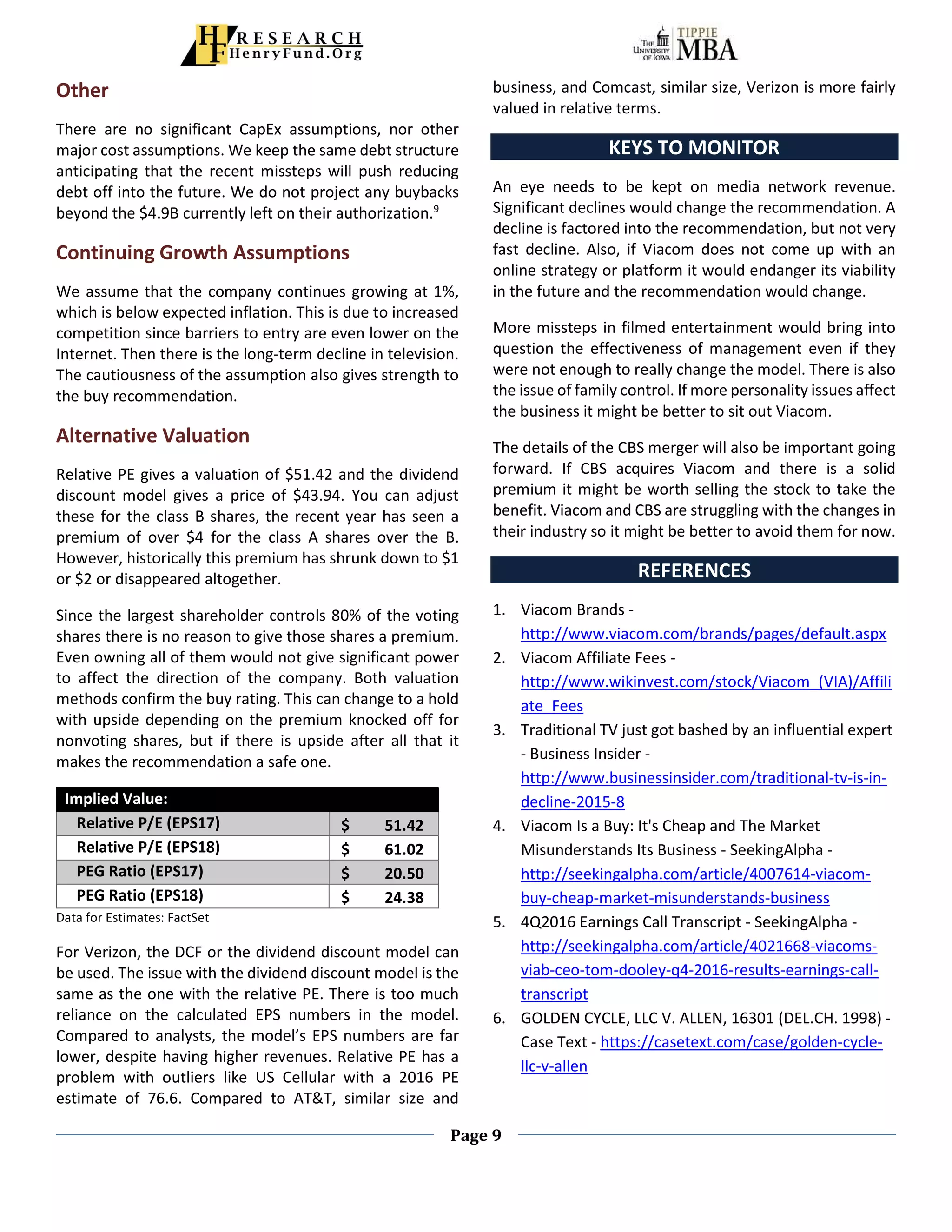 Page 9
Other
There are no significant CapEx assumptions, nor other
major cost assumptions. We keep the same debt structure
anticipating that the recent missteps will push reducing
debt off into the future. We do not project any buybacks
beyond the $4.9B currently left on their authorization.9
Continuing Growth Assumptions
We assume that the company continues growing at 1%,
which is below expected inflation. This is due to increased
competition since barriers to entry are even lower on the
Internet. Then there is the long-term decline in television.
The cautiousness of the assumption also gives strength to
the buy recommendation.
Alternative Valuation
Relative PE gives a valuation of $51.42 and the dividend
discount model gives a price of $43.94. You can adjust
these for the class B shares, the recent year has seen a
premium of over $4 for the class A shares over the B.
However, historically this premium has shrunk down to $1
or $2 or disappeared altogether.
Since the largest shareholder controls 80% of the voting
shares there is no reason to give those shares a premium.
Even owning all of them would not give significant power
to affect the direction of the company. Both valuation
methods confirm the buy rating. This can change to a hold
with upside depending on the premium knocked off for
nonvoting shares, but if there is upside after all that it
makes the recommendation a safe one.
Implied Value:
Relative P/E (EPS17) $ 51.42
Relative P/E (EPS18) $ 61.02
PEG Ratio (EPS17) $ 20.50
PEG Ratio (EPS18) $ 24.38
Data for Estimates: FactSet
For Verizon, the DCF or the dividend discount model can
be used. The issue with the dividend discount model is the
same as the one with the relative PE. There is too much
reliance on the calculated EPS numbers in the model.
Compared to analysts, the model’s EPS numbers are far
lower, despite having higher revenues. Relative PE has a
problem with outliers like US Cellular with a 2016 PE
estimate of 76.6. Compared to AT&T, similar size and
business, and Comcast, similar size, Verizon is more fairly
valued in relative terms.
KEYS TO MONITOR
An eye needs to be kept on media network revenue.
Significant declines would change the recommendation. A
decline is factored into the recommendation, but not very
fast decline. Also, if Viacom does not come up with an
online strategy or platform it would endanger its viability
in the future and the recommendation would change.
More missteps in filmed entertainment would bring into
question the effectiveness of management even if they
were not enough to really change the model. There is also
the issue of family control. If more personality issues affect
the business it might be better to sit out Viacom.
The details of the CBS merger will also be important going
forward. If CBS acquires Viacom and there is a solid
premium it might be worth selling the stock to take the
benefit. Viacom and CBS are struggling with the changes in
their industry so it might be better to avoid them for now.
REFERENCES
1. Viacom Brands -
http://www.viacom.com/brands/pages/default.aspx
2. Viacom Affiliate Fees -
http://www.wikinvest.com/stock/Viacom_(VIA)/Affili
ate_Fees
3. Traditional TV just got bashed by an influential expert
- Business Insider -
http://www.businessinsider.com/traditional-tv-is-in-
decline-2015-8
4. Viacom Is a Buy: It's Cheap and The Market
Misunderstands Its Business - SeekingAlpha -
http://seekingalpha.com/article/4007614-viacom-
buy-cheap-market-misunderstands-business
5. 4Q2016 Earnings Call Transcript - SeekingAlpha -
http://seekingalpha.com/article/4021668-viacoms-
viab-ceo-tom-dooley-q4-2016-results-earnings-call-
transcript
6. GOLDEN CYCLE, LLC V. ALLEN, 16301 (DEL.CH. 1998) -
Case Text - https://casetext.com/case/golden-cycle-
llc-v-allen
 