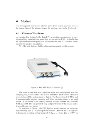 6 Method
The development was divided into two parts. First proper hardware were to
be chosen. Second the software to run the hardware were to be developed.
6.1 Choice of Hardware
As explained in Section 3, the digital PD-acquisition system needs to have
the capability to sample and store data to characterize PD’s. It should also
be capable of transferring the data obtained to the host PC’s random access
memory to generate (ϕ, q) plots.
NI USB- 5133 digitizer fulﬁlls all the needs required for this system.
Figure 3: The NI USB-5133 digitizer [2]
The main factors that were considered while selecting digitizer were the
sampling rate, which for the USB-5133 is 100 MS/s. That assures a truthful
reproduction of the analog signal to digital. The bandwidth of 50 MHz and
2 simultaneously sampled channels with 8-bit resolution makes it an ideal
choice. It is having 8 Mb memory equally divided between two channels
CH1 and CH2. The bus powered, plug and play feature of this device makes
it portable and easy to use.
As presented in Figure 1, the USB digitizer would be connected to the the
synchronizing port of the quadripole via channel CH0 or CH1. The digitizer
is having an operating voltage range of 40 Vp−p, i.e. from -20V to +20V. In
6
 