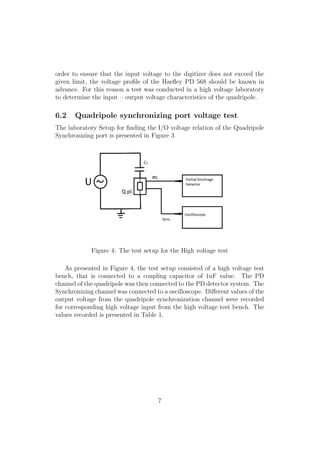 order to ensure that the input voltage to the digitizer does not exceed the
given limit, the voltage proﬁle of the Haeﬂey PD 568 should be known in
advance. For this reason a test was conducted in a high voltage laboratory
to determine the input – output voltage characteristics of the quadripole.
6.2 Quadripole synchronizing port voltage test
The laboratory Setup for ﬁnding the I/O voltage relation of the Quadripole
Synchronizing port is presented in Figure 3
Figure 4: The test setup for the High voltage test
As presented in Figure 4, the test setup consisted of a high voltage test
bench, that is connected to a coupling capacitor of 1nF value. The PD
channel of the quadripole was then connected to the PD detector system. The
Synchronizing channel was connected to a oscilloscope. Diﬀerent values of the
output voltage from the quadripole synchronization channel were recorded
for corresponding high voltage input from the high voltage test bench. The
values recorded is presented in Table 1.
7
 