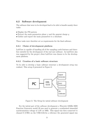 6.3 Software development
The software that were to be developed had to be able to handle mainly three
tasks:
• Display the PD pattern
• Extract the main parameters phase ϕ and the aparent charge q.
• Gather and export the main parameters to a database.
These tasks were therefore set as requirements for the ﬁnal software.
6.3.1 Choise of development platform
LabView is capable of handling all of the sampling cards features and there-
fore suitable for the development of the end user software. As LabView also
was suggested by the project client LabView was chosen to be the develop-
ment platform.
6.3.2 Creation of a basic software structure
To be able to develop a basic software structure a development setup was
realised. This setup if presented in Figure 6.
Figure 6: The Setup for initial software development
For the initial part of the software development a Wavetek 10MHz DDS
Function Generator model 29 was used to generate a synthesised sinusoidal
synchronisation voltage of ±3V at 50Hz. This signal was then connected to
channel 0 (CH0) on the USB-5133.As a reference the generated signal was
9
 
