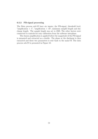 6.5.2 PD-signal processing
The Data process sub-VI have six inputs; the PD-signal, threshold level,
”ampiﬁcation × 1”, ”ampiﬁcation × 10”, minimum samplel length and dis-
charge length. The sample length was set to 2MS. The other factors were
connected to controls for easy calibration from the software interphase.
The chosen ampliﬁcation is applied before the magnitude of the PD-signal
is measured and extracted as a double. The phase at the discharge is then
extracted and these two parameters is sent back to the main-VI. The data
process sub-VI is presented in Figure 10.
14
 