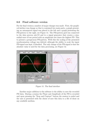 6.6 Final software version
For the ﬁnal version a number of major changes was made. First, the graphi-
cal inteface was change so that is contained two main parts, a graph present-
ing an untampered signal was placed to the left and a graph presenting the
PD-pattern to the right, see Figure 11. The PD-pattern graf was connected
to the data process sub-VI and to a signal generator that creates a sinu-
soidial wave of one period with an amplitude two times the highest PD. This
to present a perspicuous PD-pattern. With this the scaling of the presented
synchronisation voltage was deleted, although the ability to scale the input
PD-signal was kept, if disabled. The only change of the PD-signal is that the
absolute value is used for the data processing, see Figure 12.
Figure 11: The ﬁnal interface
Another major addition to the software is the ability to save the recorded
PD data. During a session the Phase and Amplitude of the PD is recorded
and upon pressing the ”Stop and Capture” button the session is ended and
the user is presented with the chiose of save this data to a ﬁle of chose on
any available medium.
16
 