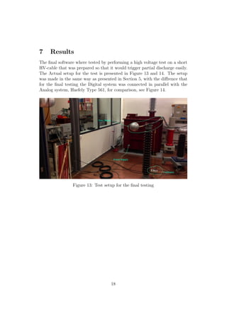 7 Results
The ﬁnal software where tested by performing a high voltage test on a short
HV-cable that was prepared so that it would trigger partial discharge easily.
The Actual setup for the test is presented in Figure 13 and 14. The setup
was made in the same way as presented in Section 5, with the diﬀrence that
for the ﬁnal testing the Digital system was connected in parallel with the
Analog system, Haefely Type 561, for comparison, see Figure 14.
Figure 13: Test setup for the ﬁnal testing
18
 