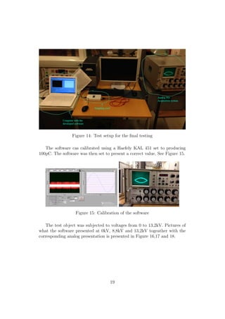 Figure 14: Test setup for the ﬁnal testing
The software cas calibrated using a Haefely KAL 451 set to producing
100pC. The software was then set to present a correct value, See Figure 15.
Figure 15: Calibration of the software
The test object was subjected to voltages from 0 to 13,2kV. Pictures of
what the software presented at 0kV, 8,8kV and 13,2kV togeather with the
corresponding analog presentation is presented in Figure 16,17 and 18.
19
 