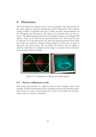 8 Discussion
The Idea behind the software was to creat an interface that presented both
the input signal as would an oscilloscope and the PD-pattern. The software
mostly worked as intended and gave a fairly acqurate presenmmtation of
the PD-signal and PD-pattern, but there is one problem that we want to
stress. The digital signal presented by the software appears to be ﬂipped 180
degrees. This can be observed by inspecting Figure 19. The reason for this
is unknown as it was discovered only after the testing had been done when
the result was analysed. Further testing should be carried out in order to
determain the exact reason. But we believe the cause is the set trigger, a
solution could then be to simply set the trigger at negative slope and invert
the persented reference voltage.
Figure 19: Comparison of digital and analog signals
8.1 Future additional work
One of the main beneﬁts of a digital system is that it makes remote work
possible. Further development of the acquisition system could therefore prefe-
ably involve to create a web-interface for remote access where the measure-
ments could be saved in a database.
21
 