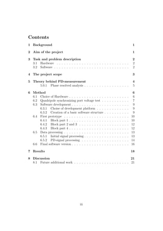 Contents
1 Background 1
2 Aim of the project 1
3 Task and problem description 2
3.1 Hardware . . . . . . . . . . . . . . . . . . . . . . . . . . . . . 2
3.2 Software . . . . . . . . . . . . . . . . . . . . . . . . . . . . . . 2
4 The project scope 3
5 Theory behind PD-measurement 4
5.0.1 Phase resolved analysis . . . . . . . . . . . . . . . . . . 5
6 Method 6
6.1 Choice of Hardware . . . . . . . . . . . . . . . . . . . . . . . . 6
6.2 Quadripole synchronizing port voltage test . . . . . . . . . . . 7
6.3 Software development . . . . . . . . . . . . . . . . . . . . . . . 9
6.3.1 Choise of development platform . . . . . . . . . . . . . 9
6.3.2 Creation of a basic software structure . . . . . . . . . . 9
6.4 First prototype . . . . . . . . . . . . . . . . . . . . . . . . . . 10
6.4.1 Block part 1 . . . . . . . . . . . . . . . . . . . . . . . . 10
6.4.2 Block part 2 and 3 . . . . . . . . . . . . . . . . . . . . 12
6.4.3 Block part 4 . . . . . . . . . . . . . . . . . . . . . . . . 12
6.5 Data processing . . . . . . . . . . . . . . . . . . . . . . . . . . 13
6.5.1 Initial signal processing . . . . . . . . . . . . . . . . . . 13
6.5.2 PD-signal processing . . . . . . . . . . . . . . . . . . . 14
6.6 Final software version . . . . . . . . . . . . . . . . . . . . . . . 16
7 Results 18
8 Discussion 21
8.1 Future additional work . . . . . . . . . . . . . . . . . . . . . . 21
iii
 