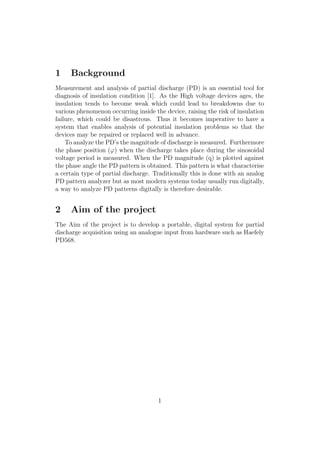 1 Background
Measurement and analysis of partial discharge (PD) is an essential tool for
diagnosis of insulation condition [1]. As the High voltage devices ages, the
insulation tends to become weak which could lead to breakdowns due to
various phenomenon occurring inside the device, raising the risk of insulation
failure, which could be disastrous. Thus it becomes imperative to have a
system that enables analysis of potential insulation problems so that the
devices may be repaired or replaced well in advance.
To analyze the PD’s the magnitude of discharge is measured. Furthermore
the phase position (ϕ) when the discharge takes place during the sinosoidal
voltage period is measured. When the PD magnitude (q) is plotted against
the phase angle the PD pattern is obtained. This pattern is what characterise
a certain type of partial discharge. Traditionally this is done with an analog
PD pattern analyzer but as most modern systems today usually run digitally,
a way to analyze PD patterns digitally is therefore desirable.
2 Aim of the project
The Aim of the project is to develop a portable, digital system for partial
discharge acquisition using an analogue input from hardware such as Haefely
PD568.
1
 