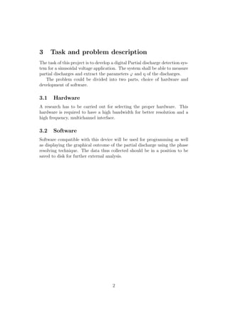 3 Task and problem description
The task of this project is to develop a digital Partial discharge detection sys-
tem for a sinusoidal voltage application. The system shall be able to measure
partial discharges and extract the parameters ϕ and q of the discharges.
The problem could be divided into two parts, choice of hardware and
development of software.
3.1 Hardware
A research has to be carried out for selecting the proper hardware. This
hardware is required to have a high bandwidth for better resolution and a
high frequency, multichannel interface.
3.2 Software
Software compatible with this device will be used for programming as well
as displaying the graphical outcome of the partial discharge using the phase
resolving technique. The data thus collected should be in a position to be
saved to disk for further external analysis.
2
 