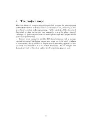 4 The project scope
The main focus will be upon establishing the link between the host computer
and the PD detector, that shall include hardware selection, interfacing as well
as software selection and programming. Further analysis of the discretized
data shall be done to ﬁnd out two parameters crucial for phase resolved
technique i.e. peak magnitude as well as the phase angle with respect to the
power voltage frequency.
However other parameters used for PD characterization such as average
value of integrated distribution parameters, would not be included. Analysis
of the complete setup calls for a Digital signal processing approach which
shall not be discussed as it is not within the scope. All the analysis and
discussion would be based on a phase resolved pattern Analysis only.
3
 