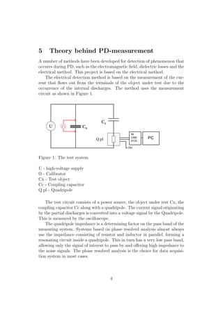 5 Theory behind PD-measurement
A number of methods have been developed for detection of phenomenon that
occurrs during PD, such as the electromagnetic ﬁeld, dielectric losses and the
electrical method. This project is based on the electrical method.
The electrical detection method is based on the measurement of the cur-
rent that ﬂows out from the terminals of the object under test due to the
occurrence of the internal discharges. The method uses the measurement
circuit as shown in Figure 1.
Figure 1: The test system
U - high-voltage supply
Ω - Calibrator
Cx - Test object
Cc - Coupling capacitor
Q.pl - Quadripole
The test circuit consists of a power source, the object under test Cx, the
coupling capacitor Cc along with a quadripole. The current signal originating
by the partial discharges is converted into a voltage signal by the Quadripole.
This is measured by the oscilloscope.
The quadripole impedance is a determining factor on the pass band of the
measuring system. Systems based on phase resolved analysis almost always
use the impedance consisting of resistor and inductor in parallel, forming a
resonating circuit inside a quadripole. This in turn has a very low pass band,
allowing only the signal of interest to pass by and oﬀering high impedance to
the noise signals. The phase resolved analysis is the choice for data acquisi-
tion system in most cases.
4
 