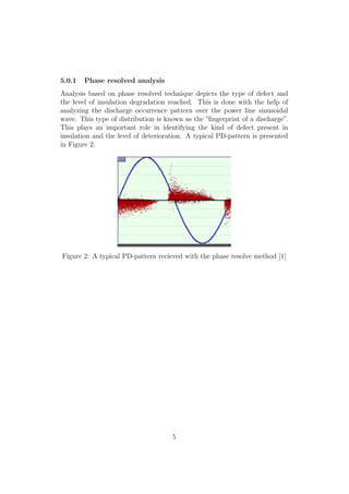 5.0.1 Phase resolved analysis
Analysis based on phase resolved technique depicts the type of defect and
the level of insulation degradation reached. This is done with the help of
analyzing the discharge occurrence pattern over the power line sinusoidal
wave. This type of distribution is known as the ”ﬁngerprint of a discharge”.
This plays an important role in identifying the kind of defect present in
insulation and the level of deterioration. A typical PD-pattern is presented
in Figure 2.
Figure 2: A typical PD-pattern recieved with the phase resolve method [1]
5
 