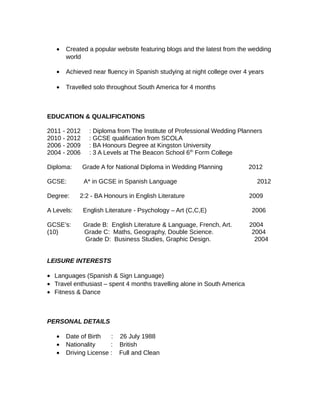 • Created a popular website featuring blogs and the latest from the wedding
world
• Achieved near fluency in Spanish studying at night college over 4 years
• Travelled solo throughout South America for 4 months
EDUCATION & QUALIFICATIONS
2011 - 2012 : Diploma from The Institute of Professional Wedding Planners
2010 - 2012 : GCSE qualification from SCOLA
2006 - 2009 : BA Honours Degree at Kingston University
2004 - 2006 : 3 A Levels at The Beacon School 6th
Form College
Diploma: Grade A for National Diploma in Wedding Planning 2012
GCSE: A* in GCSE in Spanish Language 2012
Degree: 2:2 - BA Honours in English Literature 2009
A Levels: English Literature - Psychology – Art (C,C,E) 2006
GCSE’s: Grade B: English Literature & Language, French, Art. 2004
(10) Grade C: Maths, Geography, Double Science. 2004
Grade D: Business Studies, Graphic Design. 2004
LEISURE INTERESTS
• Languages (Spanish & Sign Language)
• Travel enthusiast – spent 4 months travelling alone in South America
• Fitness & Dance
PERSONAL DETAILS
• Date of Birth : 26 July 1988
• Nationality : British
• Driving License : Full and Clean
 