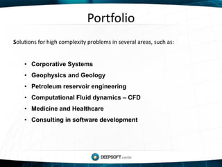 Portfolio
Solutions for high complexity problems in several areas, such as:
• Corporative Systems
• Geophysics and Geology
• Petroleum reservoir engineering
• Computational Fluid dynamics – CFD
• Medicine and Healthcare
• Consulting in software development
 