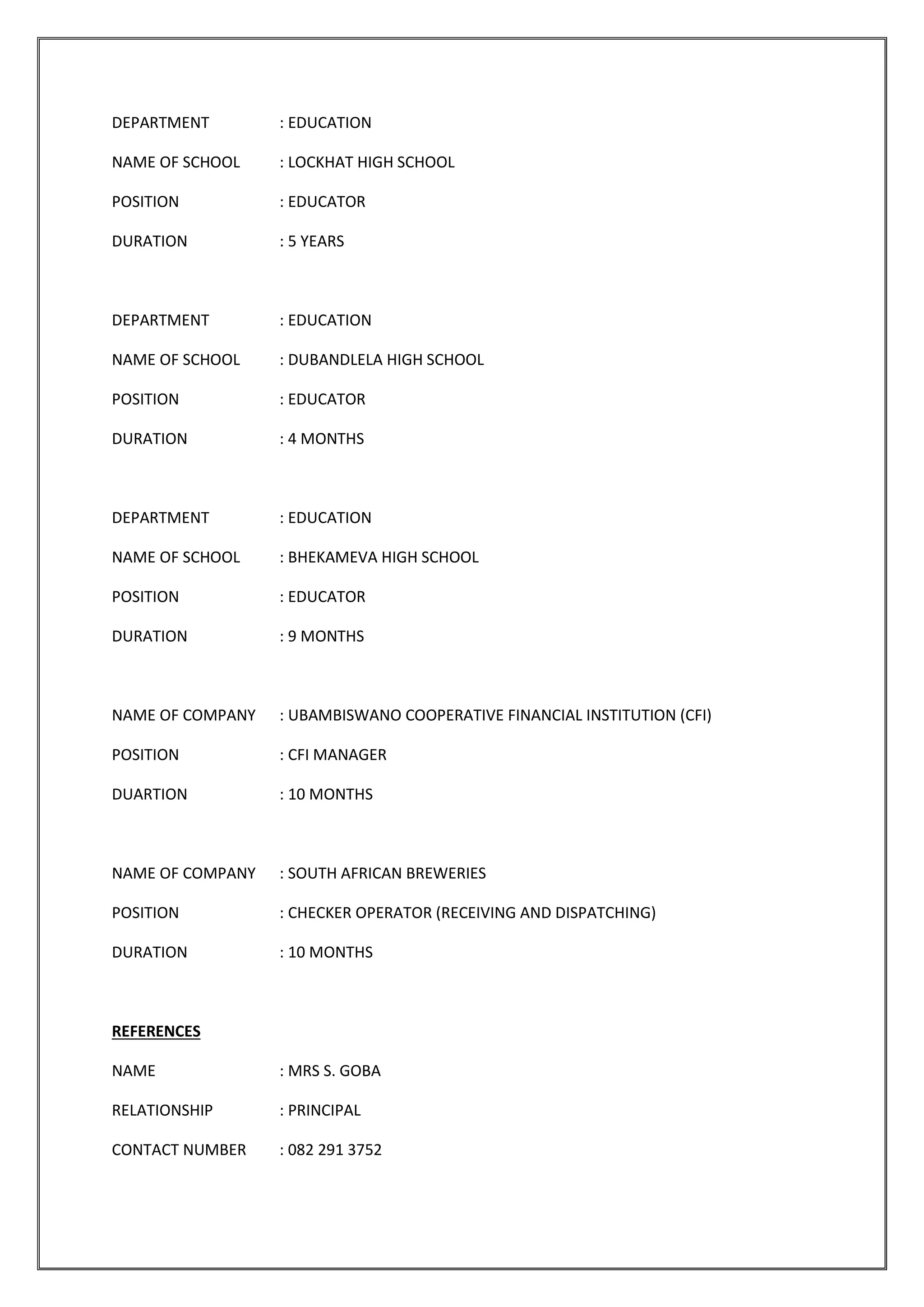 DEPARTMENT : EDUCATION
NAME OF SCHOOL : LOCKHAT HIGH SCHOOL
POSITION : EDUCATOR
DURATION : 5 YEARS
DEPARTMENT : EDUCATION
NAME OF SCHOOL : DUBANDLELA HIGH SCHOOL
POSITION : EDUCATOR
DURATION : 4 MONTHS
DEPARTMENT : EDUCATION
NAME OF SCHOOL : BHEKAMEVA HIGH SCHOOL
POSITION : EDUCATOR
DURATION : 9 MONTHS
NAME OF COMPANY : UBAMBISWANO COOPERATIVE FINANCIAL INSTITUTION (CFI)
POSITION : CFI MANAGER
DUARTION : 10 MONTHS
NAME OF COMPANY : SOUTH AFRICAN BREWERIES
POSITION : CHECKER OPERATOR (RECEIVING AND DISPATCHING)
DURATION : 10 MONTHS
REFERENCES
NAME : MRS S. GOBA
RELATIONSHIP : PRINCIPAL
CONTACT NUMBER : 082 291 3752
 
