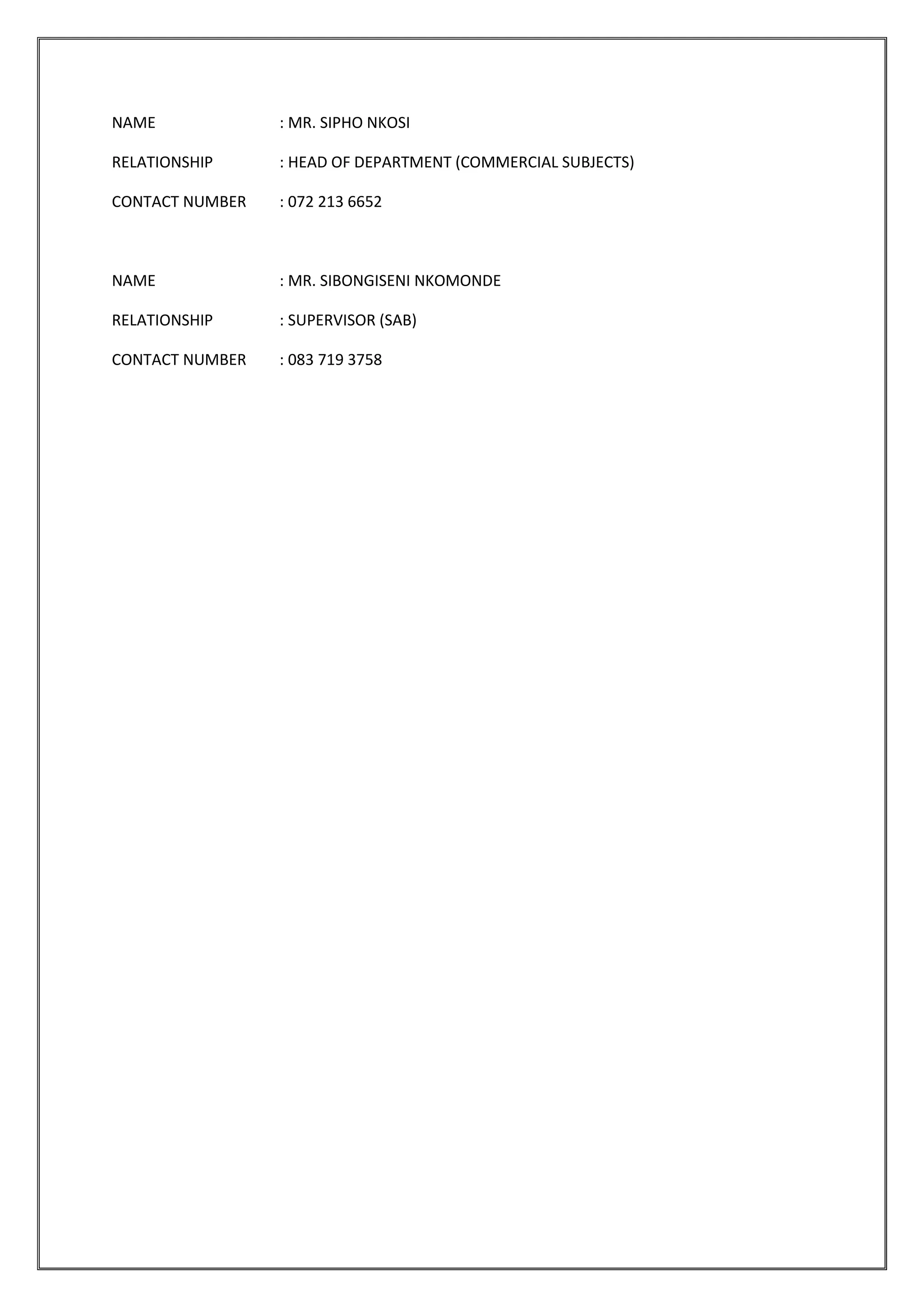 NAME : MR. SIPHO NKOSI
RELATIONSHIP : HEAD OF DEPARTMENT (COMMERCIAL SUBJECTS)
CONTACT NUMBER : 072 213 6652
NAME : MR. SIBONGISENI NKOMONDE
RELATIONSHIP : SUPERVISOR (SAB)
CONTACT NUMBER : 083 719 3758
 