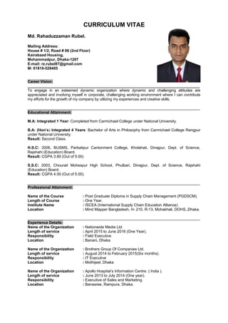 CURRICULUM VITAE
Md. Rahaduzzaman Rubel.
Mailing Address:
House # 1/2, Road # 06 (2nd Floor)
Kairabaad Housing,
Mohammadpur, Dhaka-1207
E-mail: rz.rubel87@gmail.com
M: 01818-528405
Career Vision:
___________________________________________________________________________________
To engage in an esteemed dynamic organization where dynamic and challenging attitudes are
appreciated and involving myself in corporate, challenging working environment where I can contribute
my efforts for the growth of my company by utilizing my experiences and creative skills.
_________________________________________________________________________________
Educational Attainment:
M.A: Integrated 1 Year: Completed from Carmichael College under National University.
B.A: (Hon’s) Integrated 4 Years: Bachelor of Arts in Philosophy from Carmichael College Rangpur
under National University.
Result: Second Class.
H.S.C: 2006, BUSMS, Parbatipur Cantonment College, Kholahati, Dinajpur, Dept. of Science,
Rajshahi (Education) Board.
Result: CGPA 3.80 (Out of 5.00)
S.S.C: 2003, Chourait Mohespur High School, Phulbari, Dinajpur, Dept. of Science, Rajshahi
(Education) Board.
Result: CGPA 4.00 (Out of 5.00).
_________________________________________________________________________________
Professional Attainment:
Name of the Course : Post Graduate Diploma in Supply Chain Management (PGDSCM).
Length of Course : One Year.
Institute Name : ISCEA (International Supply Chain Education Alliance)
Location : Mind Mapper Bangladesh, H- 210, R-13, Mohakhali, DOHS,,Dhaka.
_________________________________________________________________________________
Experience Details:
Name of the Organization : Nationwide Media Ltd.
Length of service : April 2015 to June 2016 (One Year).
Responsibility : Field Executive.
Location : Banani, Dhaka
Name of the Organization : Brothers Group Of Companies Ltd.
Length of service : August 2014 to February 2015(Six months).
Responsibility : IT Executive
Location : Mothijeel, Dhaka
Name of the Organization : Apollo Hospital’s Information Centre. ( India ).
Length of service : June 2013 to July 2014 (One year).
Responsibility : Executive of Sales and Marketing.
Location : Banasree, Rampura, Dhaka.
 