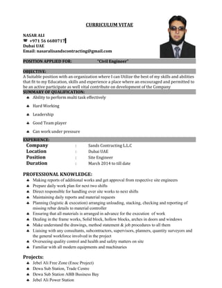 CURRICULUM VITAE
NASAR ALI
 +971 56 6680717
Dubai UAE
Email: nasaralisandscontracting@gmail.com
POSITION APPLIED FOR: “Civil Engineer”
OBJECTIVE:
A Suitable position with an organization where I can Utilize the best of my skills and abilities
that fit to my Education, skills and experience a place where an encouraged and permitted to
be an active participate as well vital contribute on development of the Company
SUMMARY OF QUALIFICATION:
♣ Ability to perform multi task effectively
♣ Hard Working
♣ Leadership
♣ Good Team player
♣ Can work under pressure
EXPERIENCE:
Company : Sands Contracting L.L.C
Location : Dubai UAE
Position : Site Engineer
Duration : March 2014 to till date
PROFESSIONAL KNOWLEDGE:
♣ Making reports of additional works and get approval from respective site engineers
♣ Prepare daily work plan for next two shifts
♣ Direct responsible for handling over site works to next shifts
♣ Maintaining daily reports and material requests
♣ Planning (logistic & execution) arranging unloading, stacking, checking and reporting of
missing rebar details to material controller
♣ Ensuring that all materials is arranged in advance for the execution of work
♣ Dealing in the frame works, Solid block, hollow blocks, arches in doors and windows
♣ Make understand the drawings, method statement & job procedures to all them
♣ Liaising with any consultants, subcontractors, supervisors, planners, quantity surveyors and
the general workforce involved in the project
♣ Overseeing quality control and health and safety matters on site
♣ Familiar with all modern equipments and machinaries
Projects:
♣ Jebel Ali Free Zone (Enoc Project)
♣ Dewa Sub Station, Trade Centre
♣ Dewa Sub Station ABB Business Bay
♣ Jebel Ali Power Station
 