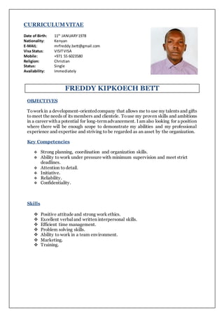 CURRICULUMVITAE
Date of Birth: 11th
JANUARY1978
Nationality: Kenyan
E-MAIL: mrfreddy.bett@gmail.com
Visa Status: VISITVISA
Mobile: +971 55 6023580
Religion: Christian
Status: Single
Availability: Immediately
FREDDY KIPKOECH BETT
OBJECTIVES
Toworkin a development-orientedcompany that allows me to use my talents and gifts
to meet the needs of its members and clientele. Touse my proven skills and ambitions
in a career with a potential for long-termadvancement. I am also looking for a position
where there will be enough scope to demonstrate my abilities and my professional
experience and expertise and striving to be regarded as an asset by the organization.
Key Competencies
 Strong planning, coordination and organization skills.
 Ability to work under pressure with minimum supervision and meet strict
deadlines.
 Attention to detail.
 Initiative.
 Reliability.
 Confidentiality.
Skills
 Positive attitude and strong work ethics.
 Excellent verbaland written interpersonal skills.
 Efficient time management.
 Problem solving skills.
 Ability to work in a team environment.
 Marketing.
 Training.
 
