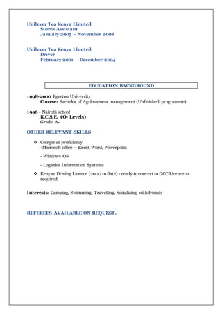 Unilever Tea Kenya Limited
Stores Assistant
January 2005 – November 2008
Unilever Tea Kenya Limited
Driver
February 2001 – December 2004
EDUCATION BACKGROUND
1998-2000 Egerton University
Course: Bachelor of Agribusiness management (Unfinished programme)
1996 - Nairobi school
K.C.S.E. (O- Levels)
Grade A-
OTHER RELEVANT SKILLS
 Computer proficiency
-Microsoft office – Excel, Word, Powerpoint
- Windows OS
- Logistics Information Systems
 Kenyan Driving Licence (2000 to date) - ready toconvert to GCC Licence as
required.
Interests: Camping, Swimming, Travelling, Socializing with friends
REFEREES AVAILABLE ON REQUEST.
 