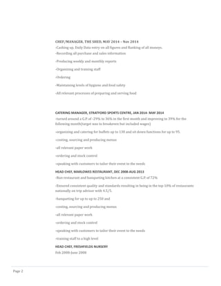 Page 2
CHEF/MANAGER, THE SHED, MAY 2014 – Nov 2014
-Cashing up, Daily Data entry on all figures and Banking of all moneys.
-Recording all purchase and sales information
-Producing weekly and monthly reports
-Organizing and training staff
-Ordering
-Maintaining levels of hygiene and food safety
-All relevant processes of preparing and serving food
CATERING MANAGER, STRATFORD SPORTS CENTRE, JAN 2014- MAY 2014
-turned around a G.P. of -29% to 36% in the first month and improving to 39% for the
following month(target was to breakeven but included wages)
-organizing and catering for buffets up to 130 and sit down functions for up to 95.
-costing, sourcing and producing menus
-all relevant paper work
-ordering and stock control
-speaking with customers to tailor their event to the needs
HEAD CHEF, MARLOWES RESTAURANT, DEC 2008-AUG 2013
-Run restaurant and banqueting kitchen at a consistent G.P. of 72%
-Ensured consistent quality and standards resulting in being in the top 10% of restaurants
nationally on trip advisor with 4.5/5.
-banqueting for up to up to 250 and
-costing, sourcing and producing menus
-all relevant paper work
-ordering and stock control
-speaking with customers to tailor their event to the needs
-training staff to a high level
HEAD CHEF, FRESHFIELDS NURSERY
Feb 2008-June 2008
 