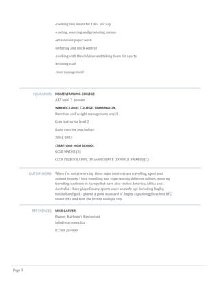 Page 3
-cooking two meals for 100+ per day
-costing, sourcing and producing menus
-all relevant paper work
-ordering and stock control
-cooking with the children and taking them for sports
-training staff
-man management
EDUCATION HOME LEARNING COLLEGE
AAT level 2 present
WARWICKSHIRE COLLEGE, LEAMINGTON,
Nutrition and weight management level3
Gym instructor level 2
Basic exercise psychology
2001-2002
STRATFORD HIGH SCHOOL
GCSE MATHS (B)
GCSE IT,GEOGRAPHY, DT and SCIENCE (DOUBLE AWARD) (C)
OUT OF WORK When I’m not at work my three main interests are travelling, sport and
ancient history. I love travelling and experiencing different culture, most my
travelling has been in Europe but have also visited America, Africa and
Australia. I have played many sports since an early age including Rugby,
football and golf. I played a good standard of Rugby, captaining Stratford RFC
under 19’s and won the British colleges cup.
REFERENCES MIKE CARVER
Owner, Marlowe’s Restaurant
Info@marlowes.biz
01789 204999
 