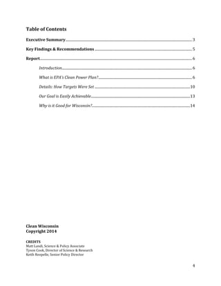 Table of Contents
Executive Summary...........................................................................................................................................3
Key Findings & Recommendations...........................................................................................................5
Report.......................................................................................................................................................................6
Introduction...............................................................................................................................................6
What is EPA’s Clean Power Plan?.......................................................................................................6
Details: How Targets Were Set .........................................................................................................10
Our Goal is Easily Achievable.............................................................................................................13
Why is it Good for Wisconsin?............................................................................................................14
Clean Wisconsin
Copyright 2014
CREDITS
Matt Landi, Science & Policy Associate
Tyson Cook, Director of Science & Research
Keith Reopelle, Senior Policy Director
4
 