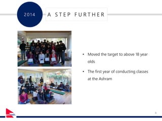 8
201 4 A S T E P F U R T H E R
• Moved the target to above 18 year
olds
• The first year of conducting classes
at the Ashram
 