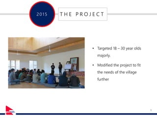 9
201 5 T H E P R O J E C T
• Targeted 18 – 30 year olds
majorly.
• Modified the project to fit
the needs of the village
further
 