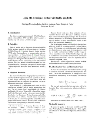 Using ML techniques to study city trafﬁc accidents
Henrique Nogueira, Luisa Cardoso Madeira, Paulo Renato de Faria∗
Anderson Rocha†
1. Introduction
The dataset comprises approximately 297,853 trafﬁc ac-
cidents collected from 2000 until 2013 at Porto Alegre, a
brazilian city with around 1,4 million people.
2. Activities
There is several articles discussing how to accomplish
Trafﬁc Accident Analysis in different countries. In Japan,
HASEGAWA et al. [1] applied Support Vector Machine
(SVM) using Gaussian kernel to separate major and non-
major accidents. In China, Fang et al. [2] used Bayesian
networks and Logistic Regression to study the accidents in
Jilin province during 2010. Finally, Olutayo and Eludire [3]
studied Nigeria’s busiest roads during 2 years and compared
decision trees (Id3), Radial Basis Function (RBF) and neu-
ral networks using a Multilayer Perceptron, in their example
”Id3 tree algorithm performed better with higher accuracy
rate”.
3. Proposed Solutions
The proposed solution for this project is to compare two
classiﬁer methods to predict wounds in accidents on the city
of Porto Alegre, considering data from 2000 to 2014. The
algorithms that will be compared are: Decision Tree, Ran-
dom Forest and Logistic Regression.
A decision tree or a classiﬁcation tree is a tree in which
each internal (non-leaf) node is labeled with an input fea-
ture. The arcs coming from a node labeled with a feature
are labeled with each of the possible values of the feature.
Each leaf of the tree is labeled with a class or a probability
distribution over the classes. To classify an example, ﬁlter
it down the tree, as follows. For each feature encountered
in the tree, the arc corresponding to the value of the exam-
ple for that feature is followed. When a leaf is reached, the
classiﬁcation corresponding to that leaf is returned.
∗Is with the Institute of Computing, University of Camp-
inas (Unicamp). Contact: hrqnogueira@gmail.com,
lu.madeira2@gmail.com, paulo.faria@gmail.com
†Is with the Institute of Computing, University of Campinas (Uni-
camp). Contact: anderson.rocha@ic.unicamp.br
Random forest works as a large collection of non-
correlated Decision Trees. The idea of combining Decision
Trees comes from the bagging technique that allows us to
decrease the variance of the learning algorithm by combin-
ing a set of them. To verify Random Forest results, we will
use inTrees as described in Deng [4].
The big advantage of these two classiﬁer is that they have
white-box models. It means that, unlikely Logistic Regres-
sion or SVM, we can look inside the model and understand
how the decisions are being made. In this project, we would
like to predict whether there will be wounded people in-
volved in accidents or not. So the white-box logic may help
us to understand which are the most important features and
how they impact the results. These two algorithms will be
compared using ROC curves.
We also used Logistic Regression to compare the ROC
performance and analyse each feature contribution.
3.1. Classiﬁcation Trees and Information Gain
To build the classiﬁcation tree one fundamental concept
is to ﬁnd the root node (attribute that best splits the data
over). One of the measures used is Entropy (H), which
measures the homogeneity of the examples, calculated as
below:
H(S) =
c
i=1
(−pi ∗ log2 pi) (1)
The tree split function to ﬁnd non-leaf nodes will be In-
formation Gain, which measures the reduction on Entropy
as follows:
IG(S, A) = H(S) −
v values(A)
(
|Sv|
|S|
) ∗ H(Sv) (2)
where Sv is the subset of S for which A has value v.
3.2. Quality measures
To access the quality of the results it will be used TPR
(True Positive Rate) and FPR (False Positive Rate) as plot-
ted in based on ROC (Receiver Operating Characteristic)
curve.
1
 