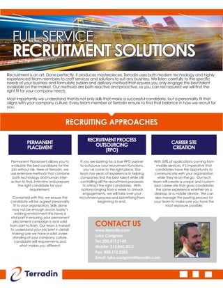 FULLSERVICE
RECRUITMENTSOLUTIONS
Recruitment is an art. Done perfectly, it produces masterpieces. Terradin uses both modern technology and highly
experienced team members to craft services and solutions to suit any business. We listen carefully to the specific
needs of your business and formulate a plan and delivery method that ensures you only engage the best talent
available on the market. Our methods are both reactive and proactive, so you can rest assured we will find the
right fit for your company needs.
Most importantly we understand that its not only skills that make a successful candidate, but a personality fit that
aligns with your company culture. Every team member at Terradin ensure to find that balance in how we recruit for
you.
RECRUITING APPROACHES
PERMANENT
PLACEMENT
RECRUITMENTPROCESS
OUTSOURCING
(RPO)
CAREERSITE
CREATION
Permanent Placement allows you to
evaluate the best candidate for the
job without risk. Here at Terradin, we
use extensive methods that combine
both technology and human inter-
action to find, interview and prepare
the right candidate for your
requirement.
Combined with this, we ensure the
candidate will be a great personality
fit to your organization. Skills alone
may not be enough and in today’s
working environment this forms a
vital part in ensuring your permanent
placement campaign is rock solid
from start to finish. Our team is trained
to understand your job brief in detail,
making sure we have a solid under-
standing of your company culture,
candidate skill requirements and
what makes you different.
If you are looking for a true RPO partner
to outsource your recruitment functions,
you’ve come to the right place. Our
team has years of experience in helping
companies find the best talent while still
controlling all the recruitment processes
to attract the right candidates. With
options ranging from 6 week to annual
engagements, we will take over your
recruitment process and advertising from
beginning to end.
With 50% of applications coming from
mobile devices, it’s imperative that
candidates have the opportunity to
communicate with your organization
while they’re on the go. Our tech
team will create a unique and custom-
ized career site that gives candidates
the same experience whether on a
desktop or a mobile device. We can
also manage the posting process for
your team to make sure you have the
most exposure possible.
CONTACT US
www.terradin.com
Luke Carignan
Tel: 202.417.2142
Mobile: 312.860.3012
Fax: 888.512.2203
Email: luke.carignan@terradin.com
 