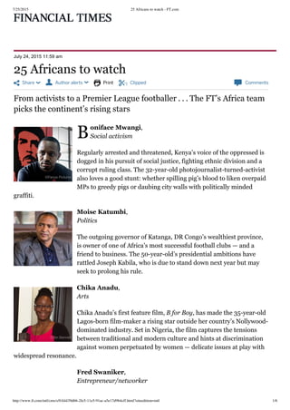 7/25/2015 25 Africans to watch - FT.com
http://www.ft.com/intl/cms/s/0/44439d66-2fe5-11e5-91ac-a5e17d9b4cff.html?siteedition=intl 1/6
 Share   Author alerts   Print  Clipped  Comments
B
July 24, 2015 11:59 am
From activists to a Premier League footballer . . . The FT’s Africa team
picks the continent’s rising stars
oniface Mwangi,
Social activism
Regularly arrested and threatened, Kenya’s voice of the oppressed is
dogged in his pursuit of social justice, fighting ethnic division and a
corrupt ruling class. The 32-year-old photojournalist-turned-activist
also loves a good stunt: whether spilling pig’s blood to liken overpaid
MPs to greedy pigs or daubing city walls with politically minded
graffiti.
Moise Katumbi,
Politics
The outgoing governor of Katanga, DR Congo’s wealthiest province,
is owner of one of Africa’s most successful football clubs — and a
friend to business. The 50-year-old’s presidential ambitions have
rattled Joseph Kabila, who is due to stand down next year but may
seek to prolong his rule.
Chika Anadu,
Arts
Chika Anadu’s first feature film, B for Boy, has made the 35-year-old
Lagos-born film-maker a rising star outside her country’s Nollywood-
dominated industry. Set in Nigeria, the film captures the tensions
between traditional and modern culture and hints at discrimination
against women perpetuated by women — delicate issues at play with
widespread resonance.
Fred Swaniker,
Entrepreneur/networker
25 Africans to watch
©Panos Pictures
©Getty
©Jim Bennett
 