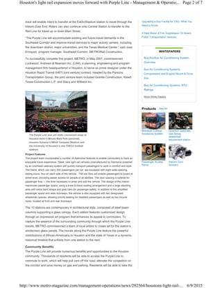 track will enable riders to transfer at the EaDo/Stadium station to travel through the
historic East End. Riders can also continue onto Central Station to transfer to the
Red Line for travel up or down Main Street.
“The Purple Line will accommodate existing and future travel demands in the
Southeast Corridor and improve transit services to major activity centers, including
the downtown district, major universities, and the Texas Medical Center,” said Jose
Enriquez, program manager, Southeast Corridor, METRORail Construction.
To successfully complete this project, METRO, in May 2007, commissioned
Lockwood, Andrews & Newnam Inc. (LAN), a planning, engineering and program
management firm headquartered in Houston, to serve as prime designer under the
Houston Rapid Transit (HRT) joint venture contract. Headed by the Parsons
Transportation Group, the joint venture team included Granite Construction, Kiewit
Texas Construction L.P. and Stacy and Witbeck Inc.
The Purple Line also will make convenient stops at
Houston Astro’s Minute Maid Park (pictured),
Houston Dynamo’s BBVA Compass Stadium and
the University of Houston’s new TDECU football
stadium.
Project Features
The project team incorporated a number of distinctive features to enable commuters to have an
enjoyable travel experience. Sleek, new light rail vehicles (manufactured by Siemens) powered
by an overhead catenary system will quickly transport passengers to work in comfort and style.
The trains, which can carry 200 passengers per car, are equipped with eight wide-opening,
sliding doors, four on each side of the vehicle. The low floor will enable passengers to board at
street level, providing easier access for people of all abilities. The door spacing is optimal for
passenger flow — the time necessary to enter and exit the vehicle. The design of the interior
maximizes passenger space, using a knee-to-back seating arrangement and a large standing
area with extra hand straps and grab bars for passenger safety. In addition to the amplified
passenger space and wide doorways, the vehicle is also equipped with two designated
wheelchair spaces, allowing priority seating for disabled passengers as well as two bicycle
racks, located at front and rear doorways.
The 10 stations are contemporary in architectural style, composed of steel beam
columns supporting a glass canopy. Each station features customized design
through an impressive art program that enhances its appeal to commuters. To
capture the essence of the surrounding community through which the Purple Line
travels, METRO commissioned a team of local artists to create art for the station’s
windscreen glass panels. The murals along the Purple Line feature the powerful
contributions of African-Americans to Houston and the state of Texas in a dynamic,
historical timeline that unfolds from one station to the next.
Community Benefits
The Purple Line will provide numerous benefits and opportunities to the Houston
community. Thousands of residents will be able to access the Purple Line to
commute to work, which will help pull cars off the road, alleviate the congestion on
the corridor and save money on gas and parking. Residents will be able to take the
Products See All
Mobileye Collision
Avoidance System
Quantum automatic
rear-facing
wheelchair
securement station
Passenger Access
Ramp
Electric Door
Actuator
Upgrading a Bus Facility for CNG: What You
Need to Know
A New Wave of Fire Suppression On Board
Public Transportation Vehicles
WHITEPAPERS
Bus Rooftop Air Conditioning System
Overview
Bus Air Conditioning Systems:
Compressors and Engine Mount & Drive
Kits
Bus Air Conditioning Systems: BTU
Ratings
More White Papers
Page 2 of 7Houston's light rail expansion moves forward with Purple Line - Management & Operatio...
6/9/2015http://www.metro-magazine.com/management-operations/news/292564/houstons-light-rail-...
 