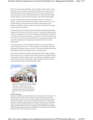 Purple Line, and connect to METRO’s vast bus network or other rail lines, to go to
businesses, schools, hospitals, restaurants, retail shops, music concerts, arts and
other entertainment venues throughout the city. The Purple Line also will make
convenient stops at Houston Astro’s Minute Maid Park, Houston Dynamo’s BBVA
Compass Stadium and the University of Houston’s new TDECU football stadium.
The light rail project will provide fast, dependable service to the University of
Houston. Three new stops will serve the University of Houston campus: the corner
of Scott and Elgin, on Scott behind the new TDECU football stadium and on
Wheeler near Calhoun. Students, faculty and staff from Texas Southern University
can also access the Purple Line.
Local investments from both private and public entities will help redevelop existing
neighborhoods and bring new life to the community. The project has already spurred
a number of developments. The Houston Independent School District reconstructed
an elementary school to serve the area; a new private K-12 school developed along
the corridor; and numerous housing redevelopments, including large apartment and
condominium complexes are taking shape in conjunction with the rail corridor
improvements.
To build the Purple Line, HRT relocated and rebuilt 16 miles of public utilities, 6.6
miles of roadway and more than 11 miles of sidewalks and driveways, significantly
improving the infrastructure along the corridor. The project also helped resolve some
local flooding issues which had existed in the community for years.
As part of the improvements, METRO, working with the City of Houston, upgraded
the Columbia Tap Trail, a popular multi-use hike and bike trail in southeast Houston.
The upgrades include an irrigation system, sod, plantings and installation of trees to
further enhance the trail’s natural setting. Finally, the project will preserve historic
properties while providing a critical transportation option.
Elected officials, civil rights leaders and residents
in May at the unveiling of a bronze statue of Martin
Luther King, Jr. METRO worked with the
community to make the memorial possible as it
designed and constructed the Purple/Southeast
Light Rail Line station adjacent to MacGregor
Park.
Complex Challenges
The scale and complexity of the project created numerous challenges. The Purple Line lies in a
highly used corridor for public and private utilities, including communications, gas, electric,
sanitary sewer and water lines. As such, a major component of the project was minimizing the
disturbance to the utilities. To achieve this, the design and construction teams collaborated to
implement an embedded guideway throughout the alignment. This solution, which reduced the
depth of the section, had multiple benefits such as minimizing utility disturbance, decreasing
material quantities needed for construction, eliminating costly soil stabilization and providing an
all-weather asphalt working surface for the embedded track. The minimized track section saved
a significant amount of time and money for the project.
Page 3 of 7Houston's light rail expansion moves forward with Purple Line - Management & Operatio...
6/9/2015http://www.metro-magazine.com/management-operations/news/292564/houstons-light-rail-...
 