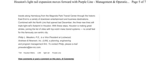 Tags: Houston Metro LAN light rail Purple Line
travels along Harrisburg from the Magnolia Park Transit Center through the historic
East End to a variety of downtown entertainment and business destinations.
Combined with the North Line that opened last December, the three new lines will
triple light-rail’s footprint in Houston. With these steps, Houston is making great
strides, joining the list of cities with top-notch mass transit systems — no small feat
for this famously car-centric city.
Philip L. Meaders, P.E., is a Vice President at Lockwood,
Andrews & Newnam, Inc. (LAN), a planning, engineering
and program management firm. To contact Philip, please e-mail
pmeaders@lan-inc.com.
View comments or post a comment on this story. (0 Comments)
More News
Uber chief touts service as answer to public
transportation gaps
Recently introduced UberPOOL, which has multiple
passengers and destinations in one ride.
Gov. Baker unveils $83 million MBTA winter resiliency
plan
Calls for investments this summer and over the next five
years in snow removal equipment, infrastructure upgrades
and operations during harsh weather to improve service
reliability.
Ford announces new features for 2016 Transit vehicle
New additions include SYNC 3, rearview camera technology
and new customization options.
MTA New York City Transit President Bianco to retire
Carmen Bianco, 63, became acting president of New York
City Transit in April 2013 and was permanently appointed to
the position in September 2013 following a nationwide
search. He had previously served since March 2010 as sr.
VP, Department of Subways.
WMATA temporarily suspends 'issue ads'
The ads bring in approximately $2 million dollars annually, so
suspending those kinds of ads for the remainder of the year
could cost the agency approximately $1 million, according to
WMATA. The agency said its decision had nothing to do with
any particular ad.
See More News
Post a Comment
Name
Email Address
Page 5 of 7Houston's light rail expansion moves forward with Purple Line - Management & Operatio...
6/9/2015http://www.metro-magazine.com/management-operations/news/292564/houstons-light-rail-...
 