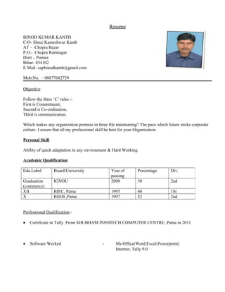 Resume
BINOD KUMAR KANTH
C/O- Shree Kameshwar Kanth
AT – Chopra Bazar
P.O.- Chopra Ramnagar
Distt – Purnea
Bihar- 854102
E Mail- capbinodkanth@gmail.com
Mob.No. – 08877682739
Objective
Follow the three ‘C’ rules :-
First is Commitment,
Second is Co-ordination,
Third is communication.
Which makes any organization promise in three file maintaining? The pace which future sticks corporate
culture. I assure that all my professional skill be best for your Organization.
Personal Skill
Ability of quick adaptation in any environment & Hard Working.
Academic Qualification
Professional Qualification:-
• Certificate in Tally From SHUBHAM INFOTECH COMPUTER CENTRE ,Patna in 2011
• Software Worked - Ms Office(Word,Excel,Powerpoint)
Internet, Tally 9.0
Edu.Label Board/University Year of
passing
Percentage Div.
Graduation
(commerce)
IGNOU 2008 50 2nd
XII BIEC, Patna 1995 60 1St
X BSEB ,Patna 1997 52 2nd
 