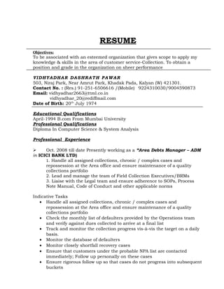 RESUME
Objectives:
To be associated with an esteemed organization that gives scope to apply my
knowledge & skills in the area of customer service-Collection. To obtain a
position and grade in the organization on sheer performance
VIDHYADHAR DASHRATH PAWAR
503, Niraj Park, Near Amrut Park, Khadak Pada, Kalyan (W) 421301.
Contact No. : (Res.) 91-251-6506616 /(Mobile) 9224310030/9004590873
Email: vidhyadhar2663@ttml.co.in
vidhyadhar_20@rediffmail.com
Date of Birth: 20th
July 1974
Educational Qualifications
April-1994 B.com From Mumbai University
Professional Qualifications
Diploma In Computer Science & System Analysis
Professional Experience
 Oct. 2008 till date Presently working as a “Area Debts Manager – ADM
in ICICI BANK LTD)
1. Handle all assigned collections, chronic / complex cases and
repossession at the Area office and ensure maintenance of a quality
collections portfolio
2. Lead and manage the team of Field Collection Executives/BRMs
3. Liaise with the Legal team and ensure adherence to SOPs, Process
Note Manual, Code of Conduct and other applicable norms
Indicative Tasks
• Handle all assigned collections, chronic / complex cases and
repossession at the Area office and ensure maintenance of a quality
collections portfolio
• Check the monthly list of defaulters provided by the Operations team
and verify against dues collected to arrive at a final list
• Track and monitor the collection progress vis-à-vis the target on a daily
basis.
• Monitor the database of defaulters
• Monitor closely shortfall recovery cases
• Ensure that customers under the probable NPA list are contacted
immediately; Follow up personally on these cases
• Ensure rigorous follow up so that cases do not progress into subsequent
buckets
 