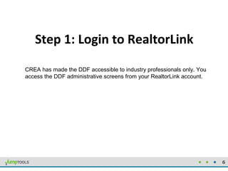 6
Step 1: Login to RealtorLink
CREA has made the DDF accessible to industry professionals only. You
access the DDF adminis...