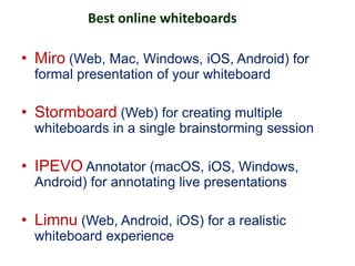 Best online whiteboards
• Miro (Web, Mac, Windows, iOS, Android) for
formal presentation of your whiteboard
• Stormboard (Web) for creating multiple
whiteboards in a single brainstorming session
• IPEVO Annotator (macOS, iOS, Windows,
Android) for annotating live presentations
• Limnu (Web, Android, iOS) for a realistic
whiteboard experience
 