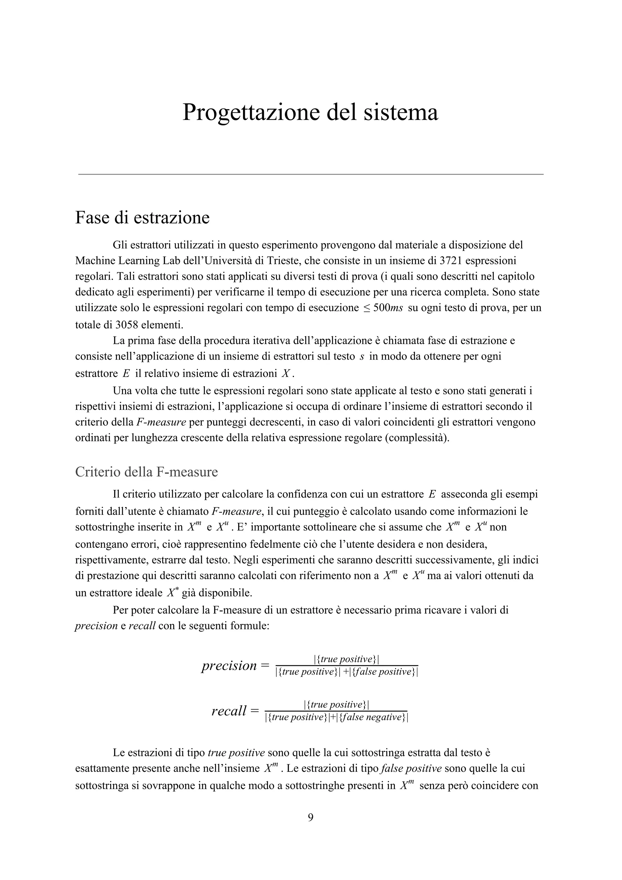 Progettazione del sistema
Fase di estrazione
Gli estrattori utilizzati in questo esperimento provengono dal materiale a disposizione del
Machine Learning Lab dell’Università di Trieste, che consiste in un insieme di 3721 espressioni
regolari. Tali estrattori sono stati applicati su diversi testi di prova (i quali sono descritti nel capitolo
dedicato agli esperimenti) per verificarne il tempo di esecuzione per una ricerca completa. Sono state
utilizzate solo le espressioni regolari con tempo di esecuzione su ogni testo di prova, per un00ms≤ 5
totale di 3058 elementi.
La prima fase della procedura iterativa dell’applicazione è chiamata fase di estrazione e
consiste nell’applicazione di un insieme di estrattori sul testo in modo da ottenere per ognis
estrattore il relativo insieme di estrazioni .E X
Una volta che tutte le espressioni regolari sono state applicate al testo e sono stati generati i
rispettivi insiemi di estrazioni, l’applicazione si occupa di ordinare l’insieme di estrattori secondo il
criterio della ​F-measure​ per punteggi decrescenti, in caso di valori coincidenti gli estrattori vengono
ordinati per lunghezza crescente della relativa espressione regolare (complessità).
Criterio della F-measure
Il criterio utilizzato per calcolare la confidenza con cui un estrattore asseconda gli esempiE
forniti dall’utente è chiamato ​F-measure​, il cui punteggio è calcolato usando come informazioni le
sottostringhe inserite in e . E’ importante sottolineare che si assume che e nonXm
Xu
Xm
Xu
contengano errori, cioè rappresentino fedelmente ciò che l’utente desidera e non desidera,
rispettivamente, estrarre dal testo. Negli esperimenti che saranno descritti successivamente, gli indici
di prestazione qui descritti saranno calcolati con riferimento non a e ma ai valori ottenuti daXm
Xu
un estrattore ideale già disponibile.X*
Per poter calcolare la F-measure di un estrattore è necessario prima ricavare i valori di
precision​ e ​recall​ con le seguenti formule:
recisionp =
|{true positive}|
|{true positive}| +|{false positive}|
ecallr =
|{true positive}|
|{true positive}|+|{false negative}|
Le estrazioni di tipo ​true positive​ sono quelle la cui sottostringa estratta dal testo è
esattamente presente anche nell’insieme . Le estrazioni di tipo ​false positive​ sono quelle la cuiXm
sottostringa si sovrappone in qualche modo a sottostringhe presenti in senza però coincidere conXm
9
 