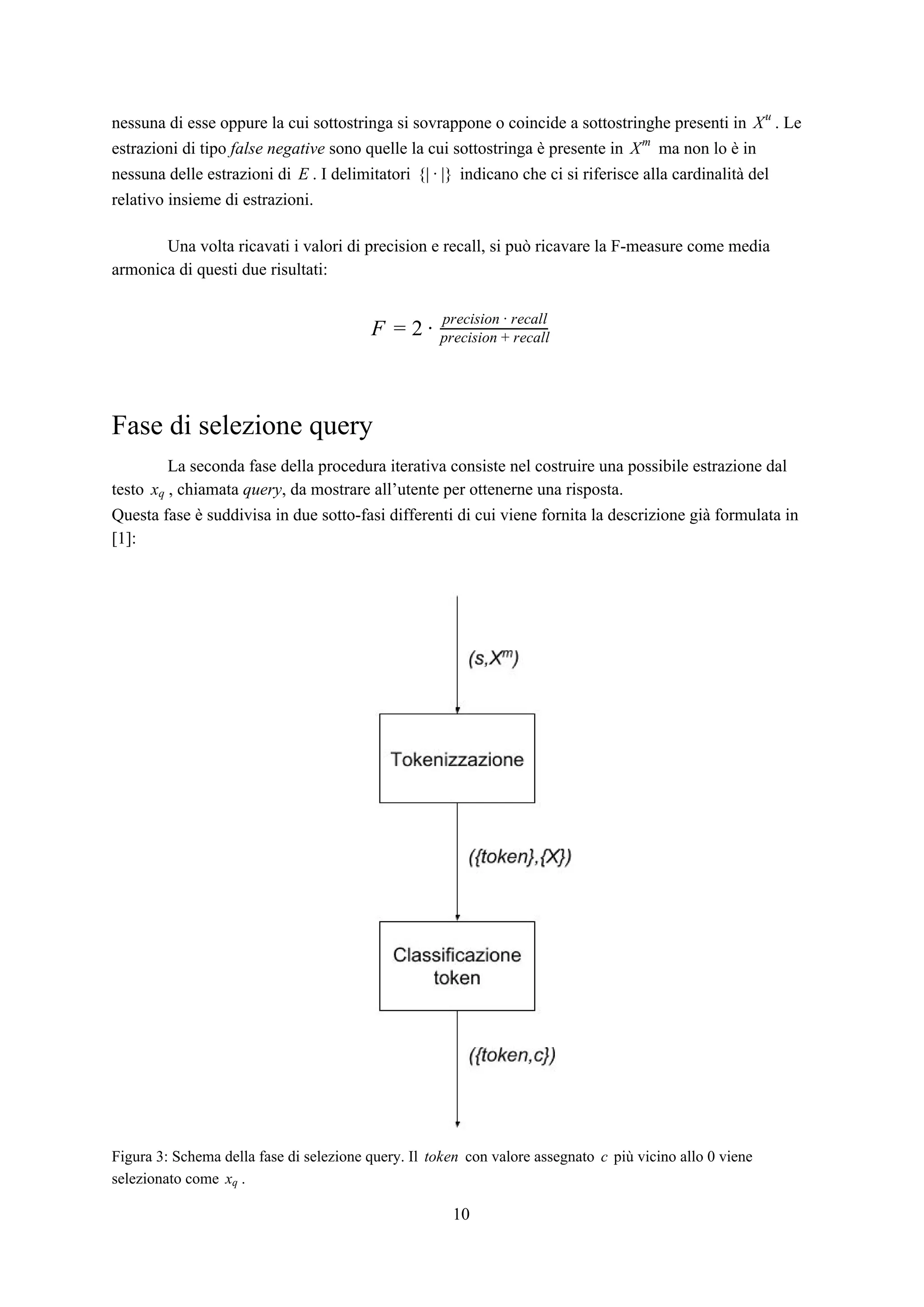 nessuna di esse oppure la cui sottostringa si sovrappone o coincide a sottostringhe presenti in . LeXu
estrazioni di tipo ​false negative​ sono quelle la cui sottostringa è presente in ma non lo è inXm
nessuna delle estrazioni di . I delimitatori indicano che ci si riferisce alla cardinalità delE | }{ · |
relativo insieme di estrazioni.
Una volta ricavati i valori di precision e recall, si può ricavare la F-measure come media
armonica di questi due risultati:
F = 2 ·
precision · recall
precision + recall
Fase di selezione query
La seconda fase della procedura iterativa consiste nel costruire una possibile estrazione dal
testo , chiamata ​query​, da mostrare all’utente per ottenerne una risposta.xq
Questa fase è suddivisa in due sotto-fasi differenti di cui viene fornita la descrizione già formulata in
[1]:
Figura 3: Schema della fase di selezione query. Il con valore assegnato più vicino allo 0 vieneokent c
selezionato come .xq
10
 