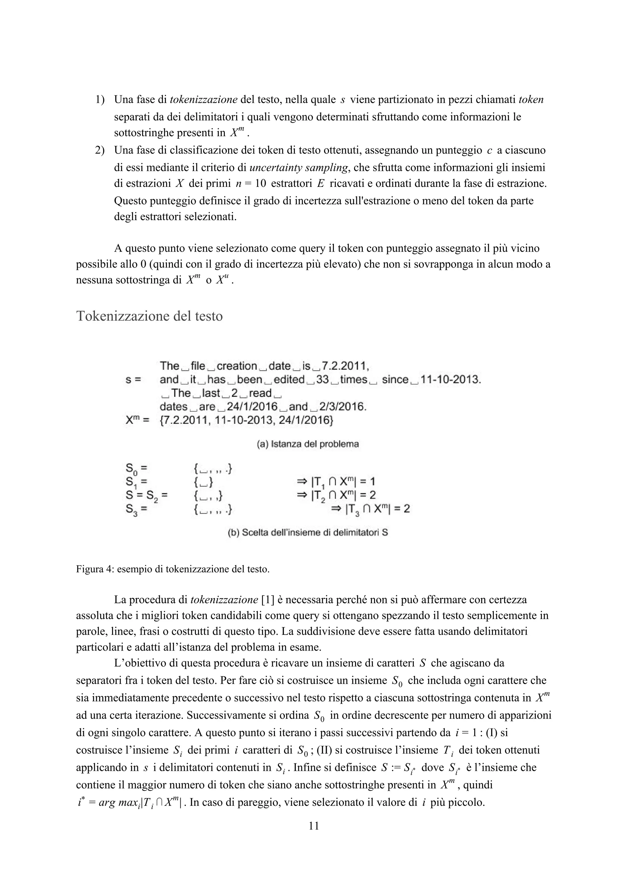 1) Una fase di ​tokenizzazione​ del testo, nella quale viene partizionato in pezzi chiamati ​tokens
separati da dei delimitatori i quali vengono determinati sfruttando come informazioni le
sottostringhe presenti in .Xm
2) Una fase di classificazione dei token di testo ottenuti, assegnando un punteggio a ciascunoc
di essi mediante il criterio di ​uncertainty sampling​, che sfrutta come informazioni gli insiemi
di estrazioni dei primi estrattori ricavati e ordinati durante la fase di estrazione.X 0n = 1 E
Questo punteggio definisce il grado di incertezza sull'estrazione o meno del token da parte
degli estrattori selezionati.
A questo punto viene selezionato come query il token con punteggio assegnato il più vicino
possibile allo 0 (quindi con il grado di incertezza più elevato) che non si sovrapponga in alcun modo a
nessuna sottostringa di o .Xm
Xu
Tokenizzazione del testo
Figura 4: esempio di tokenizzazione del testo.
La procedura di ​tokenizzazione ​[1] è necessaria perché non si può affermare con certezza
assoluta che i migliori token candidabili come query si ottengano spezzando il testo semplicemente in
parole, linee, frasi o costrutti di questo tipo. La suddivisione deve essere fatta usando delimitatori
particolari e adatti all’istanza del problema in esame.
L’obiettivo di questa procedura è ricavare un insieme di caratteri che agiscano daS
separatori fra i token del testo. Per fare ciò si costruisce un insieme che includa ogni carattere cheS0
sia immediatamente precedente o successivo nel testo rispetto a ciascuna sottostringa contenuta in Xm
ad una certa iterazione. Successivamente si ordina in ordine decrescente per numero di apparizioniS0
di ogni singolo carattere. A questo punto si iterano i passi successivi partendo da : (I) sii = 1
costruisce l’insieme dei primi caratteri di ; (II) si costruisce l’insieme dei token ottenutiSi i S0 Ti
applicando in i delimitatori contenuti in . Infine si definisce dove è l’insieme ches Si =S : Si* Si*
contiene il maggior numero di token che siano anche sottostringhe presenti in , quindiXm
. In caso di pareggio, viene selezionato il valore di più piccolo.rg max |T |i* = a i i ⋂ Xm
i
11
 