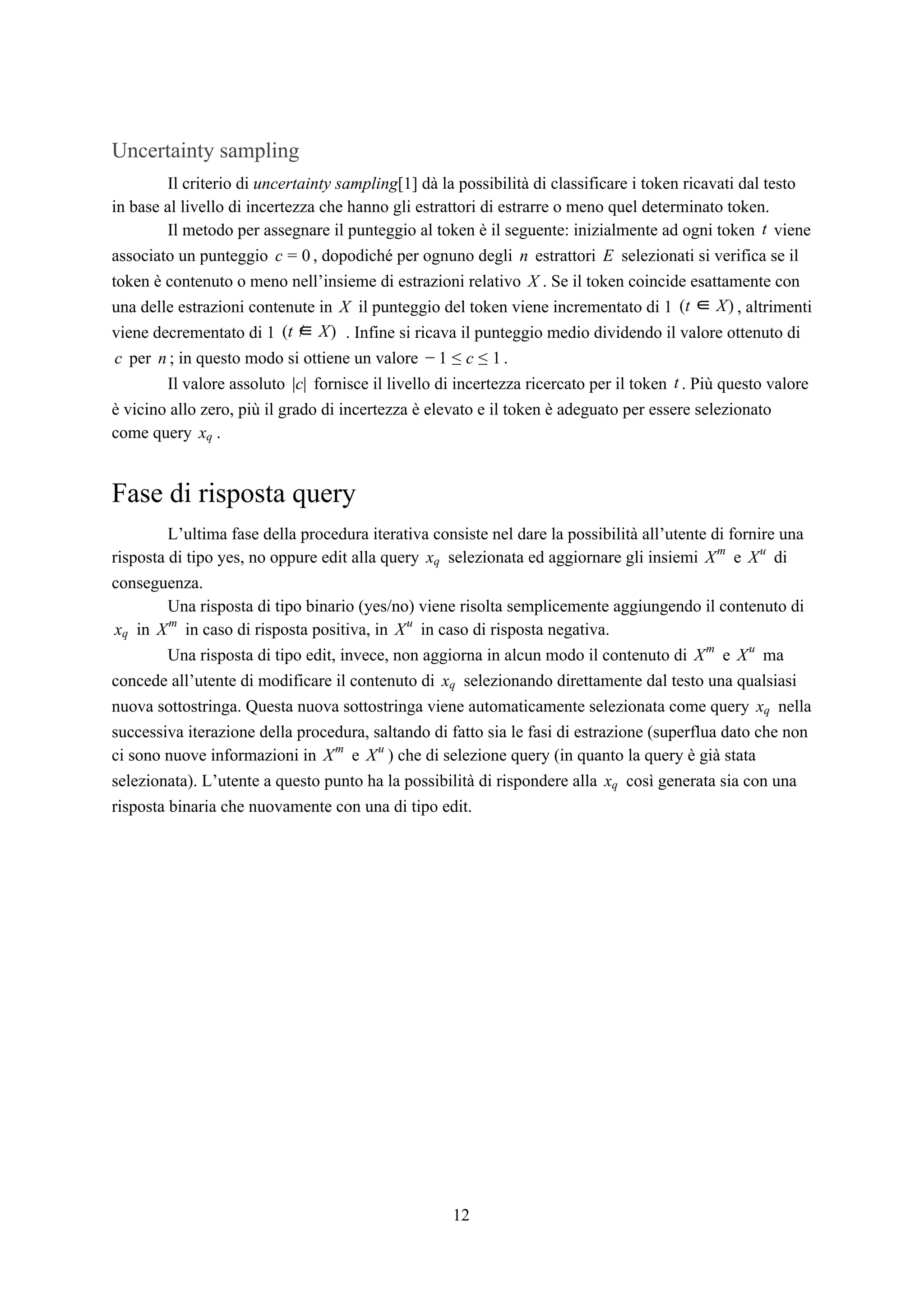 Uncertainty sampling
Il criterio di ​uncertainty sampling​[1] dà la possibilità di classificare i token ricavati dal testo
in base al livello di incertezza che hanno gli estrattori di estrarre o meno quel determinato token.
Il metodo per assegnare il punteggio al token è il seguente: inizialmente ad ogni token vienet
associato un punteggio , dopodiché per ognuno degli estrattori selezionati si verifica se ilc = 0 n E
token è contenuto o meno nell’insieme di estrazioni relativo . Se il token coincide esattamente conX
una delle estrazioni contenute in il punteggio del token viene incrementato di 1 , altrimentiX t )( ∈ X
viene decrementato di 1 . Infine si ricava il punteggio medio dividendo il valore ottenuto dit ∈ )( / X
per ; in questo modo si ottiene un valore .c n − 1 ≤ c ≤ 1
Il valore assoluto fornisce il livello di incertezza ricercato per il token . Più questo valorec|| t
è vicino allo zero, più il grado di incertezza è elevato e il token è adeguato per essere selezionato
come query .xq
Fase di risposta query
L’ultima fase della procedura iterativa consiste nel dare la possibilità all’utente di fornire una
risposta di tipo yes, no oppure edit alla query selezionata ed aggiornare gli insiemi e dixq Xm
Xu
conseguenza.
Una risposta di tipo binario (yes/no) viene risolta semplicemente aggiungendo il contenuto di
in in caso di risposta positiva, in in caso di risposta negativa.xq Xm
Xu
Una risposta di tipo edit, invece, non aggiorna in alcun modo il contenuto di e maXm
Xu
concede all’utente di modificare il contenuto di selezionando direttamente dal testo una qualsiasixq
nuova sottostringa. Questa nuova sottostringa viene automaticamente selezionata come query nellaxq
successiva iterazione della procedura, saltando di fatto sia le fasi di estrazione (superflua dato che non
ci sono nuove informazioni in e ) che di selezione query (in quanto la query è già stataXm
Xu
selezionata). L’utente a questo punto ha la possibilità di rispondere alla così generata sia con unaxq
risposta binaria che nuovamente con una di tipo edit.
12
 