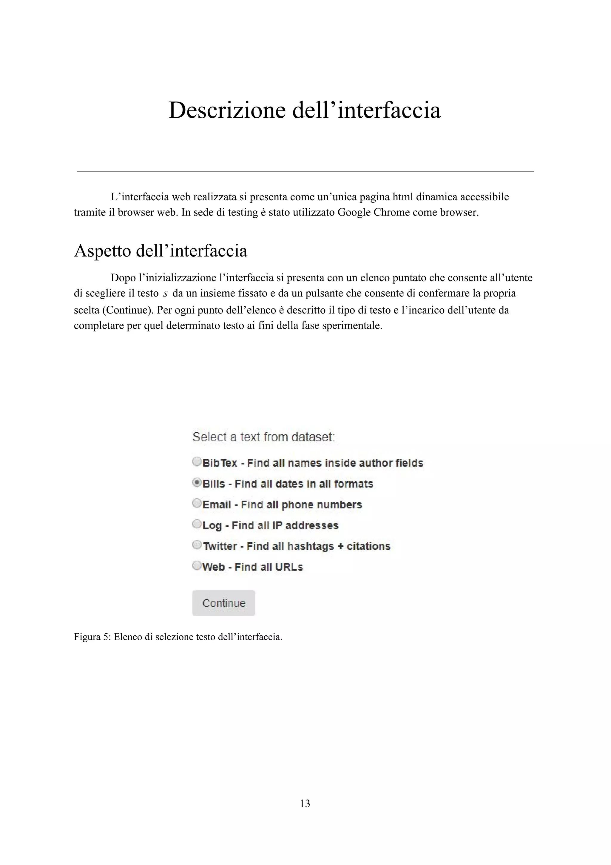 Descrizione dell’interfaccia
L’interfaccia web realizzata si presenta come un’unica pagina html dinamica accessibile
tramite il browser web. In sede di testing è stato utilizzato Google Chrome come browser.
Aspetto dell’interfaccia
Dopo l’inizializzazione l’interfaccia si presenta con un elenco puntato che consente all’utente
di scegliere il testo da un insieme fissato e da un pulsante che consente di confermare la proprias
scelta (Continue). Per ogni punto dell’elenco è descritto il tipo di testo e l’incarico dell’utente da
completare per quel determinato testo ai fini della fase sperimentale.
Figura 5: Elenco di selezione testo dell’interfaccia.
13
 