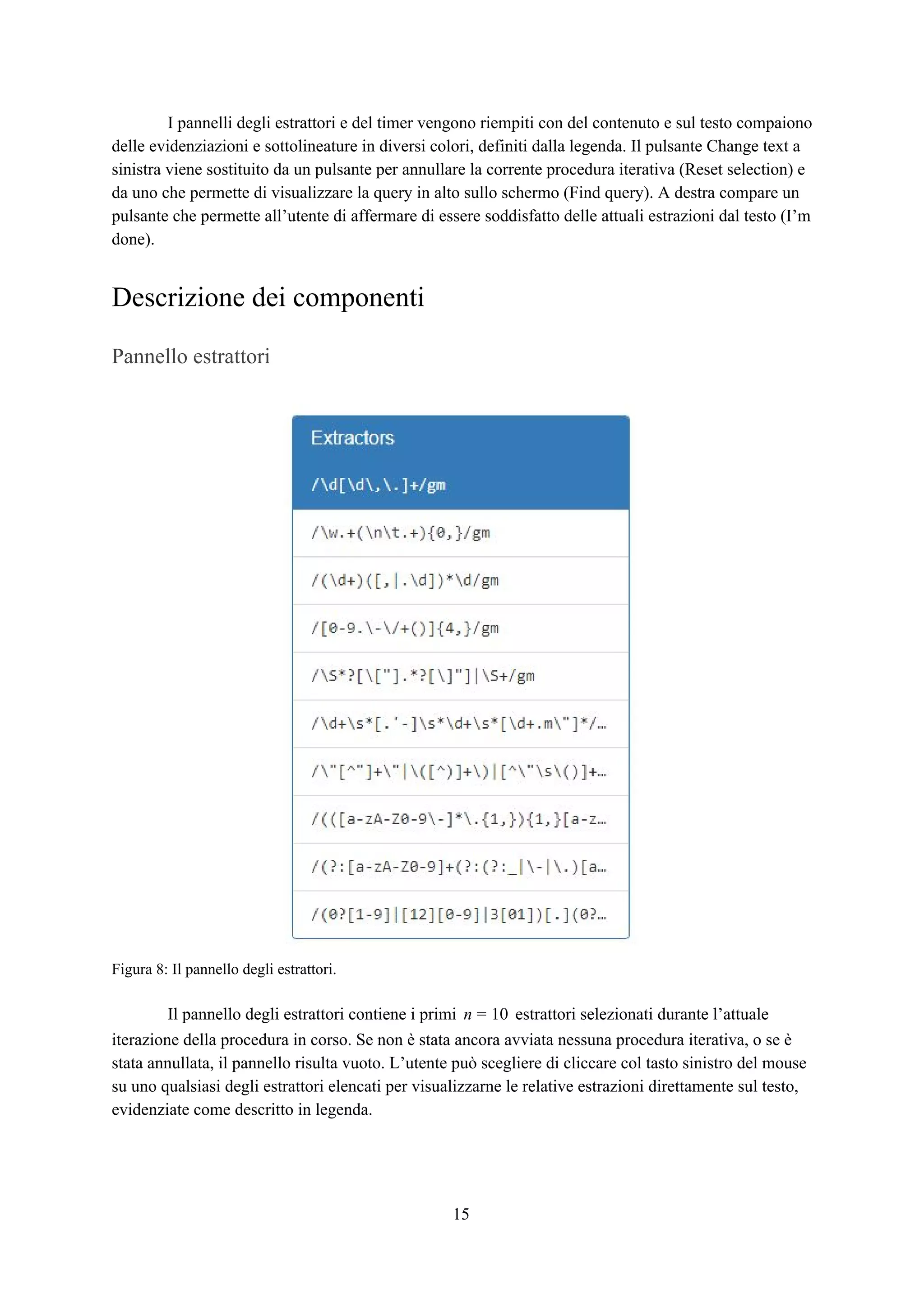 I pannelli degli estrattori e del timer vengono riempiti con del contenuto e sul testo compaiono
delle evidenziazioni e sottolineature in diversi colori, definiti dalla legenda. Il pulsante Change text a
sinistra viene sostituito da un pulsante per annullare la corrente procedura iterativa (Reset selection) e
da uno che permette di visualizzare la query in alto sullo schermo (Find query). A destra compare un
pulsante che permette all’utente di affermare di essere soddisfatto delle attuali estrazioni dal testo (I’m
done).
Descrizione dei componenti
Pannello estrattori
Figura 8: Il pannello degli estrattori.
Il pannello degli estrattori contiene i primi estrattori selezionati durante l’attuale0n = 1
iterazione della procedura in corso. Se non è stata ancora avviata nessuna procedura iterativa, o se è
stata annullata, il pannello risulta vuoto. L’utente può scegliere di cliccare col tasto sinistro del mouse
su uno qualsiasi degli estrattori elencati per visualizzarne le relative estrazioni direttamente sul testo,
evidenziate come descritto in legenda.
15
 