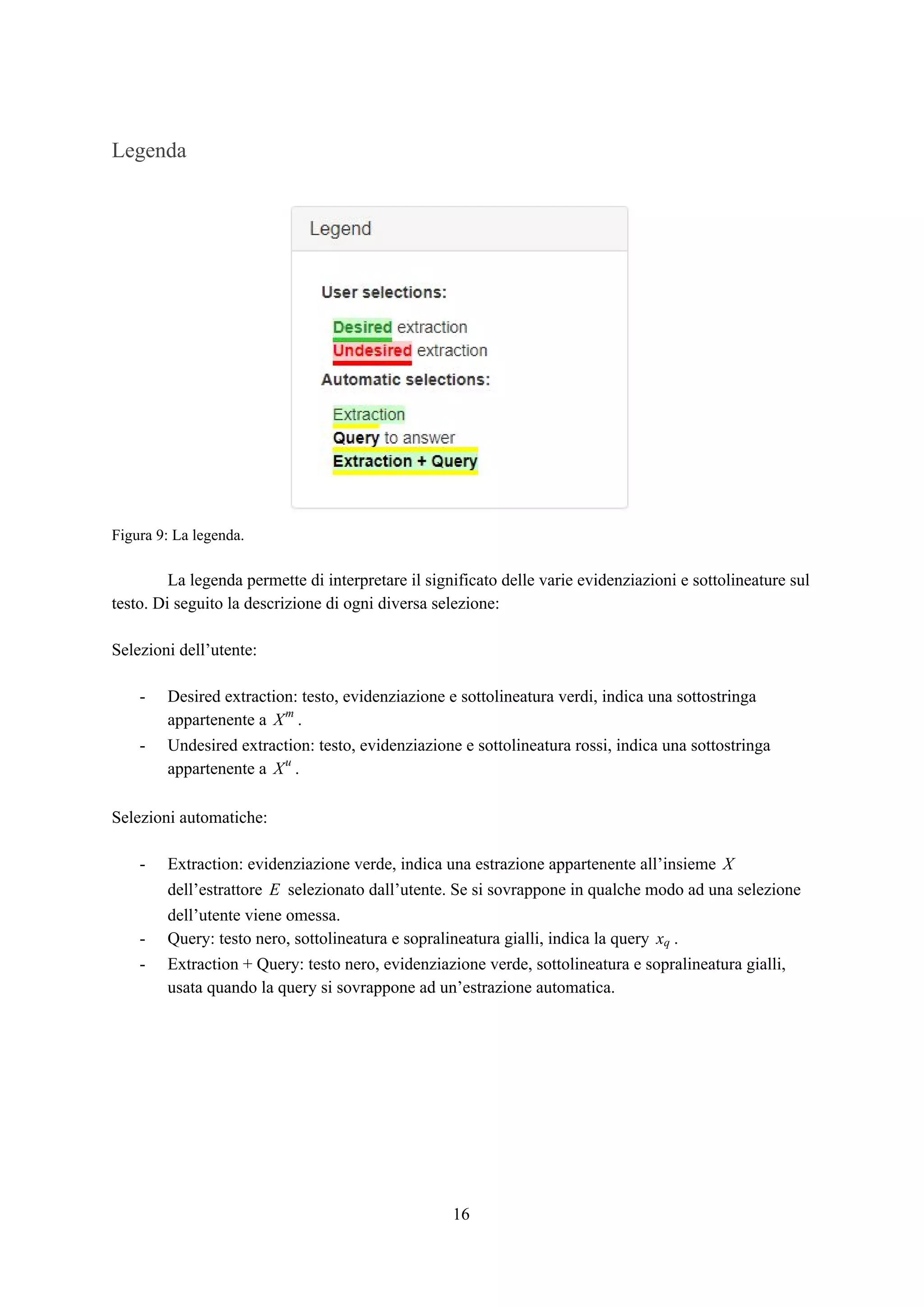Legenda
Figura 9: La legenda.
La legenda permette di interpretare il significato delle varie evidenziazioni e sottolineature sul
testo. Di seguito la descrizione di ogni diversa selezione:
Selezioni dell’utente:
- Desired extraction: testo, evidenziazione e sottolineatura verdi, indica una sottostringa
appartenente a .Xm
- Undesired extraction: testo, evidenziazione e sottolineatura rossi, indica una sottostringa
appartenente a .Xu
Selezioni automatiche:
- Extraction: evidenziazione verde, indica una estrazione appartenente all’insieme X
dell’estrattore selezionato dall’utente. Se si sovrappone in qualche modo ad una selezioneE
dell’utente viene omessa.
- Query: testo nero, sottolineatura e sopralineatura gialli, indica la query .xq
- Extraction + Query: testo nero, evidenziazione verde, sottolineatura e sopralineatura gialli,
usata quando la query si sovrappone ad un’estrazione automatica.
16
 