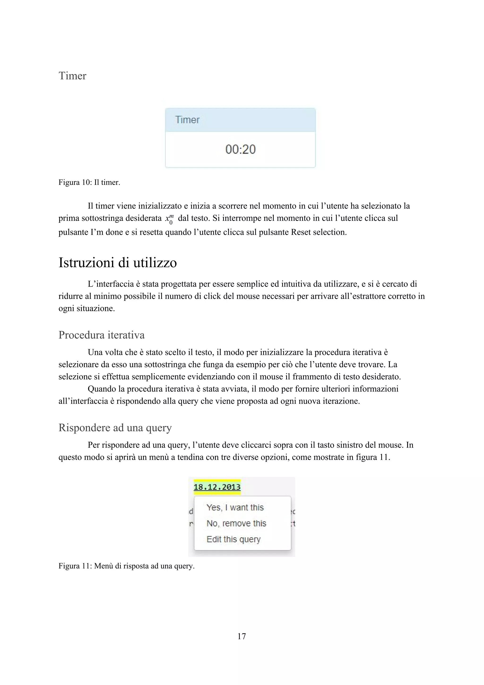Timer
Figura 10: Il timer.
Il timer viene inizializzato e inizia a scorrere nel momento in cui l’utente ha selezionato la
prima sottostringa desiderata dal testo. Si interrompe nel momento in cui l’utente clicca sulx0
m
pulsante I’m done e si resetta quando l’utente clicca sul pulsante Reset selection.
Istruzioni di utilizzo
L’interfaccia è stata progettata per essere semplice ed intuitiva da utilizzare, e si è cercato di
ridurre al minimo possibile il numero di click del mouse necessari per arrivare all’estrattore corretto in
ogni situazione.
Procedura iterativa
Una volta che è stato scelto il testo, il modo per inizializzare la procedura iterativa è
selezionare da esso una sottostringa che funga da esempio per ciò che l’utente deve trovare. La
selezione si effettua semplicemente evidenziando con il mouse il frammento di testo desiderato.
Quando la procedura iterativa è stata avviata, il modo per fornire ulteriori informazioni
all’interfaccia è rispondendo alla query che viene proposta ad ogni nuova iterazione.
Rispondere ad una query
Per rispondere ad una query, l’utente deve cliccarci sopra con il tasto sinistro del mouse. In
questo modo si aprirà un menù a tendina con tre diverse opzioni, come mostrate in figura 11.
Figura 11: Menù di risposta ad una query.
17
 