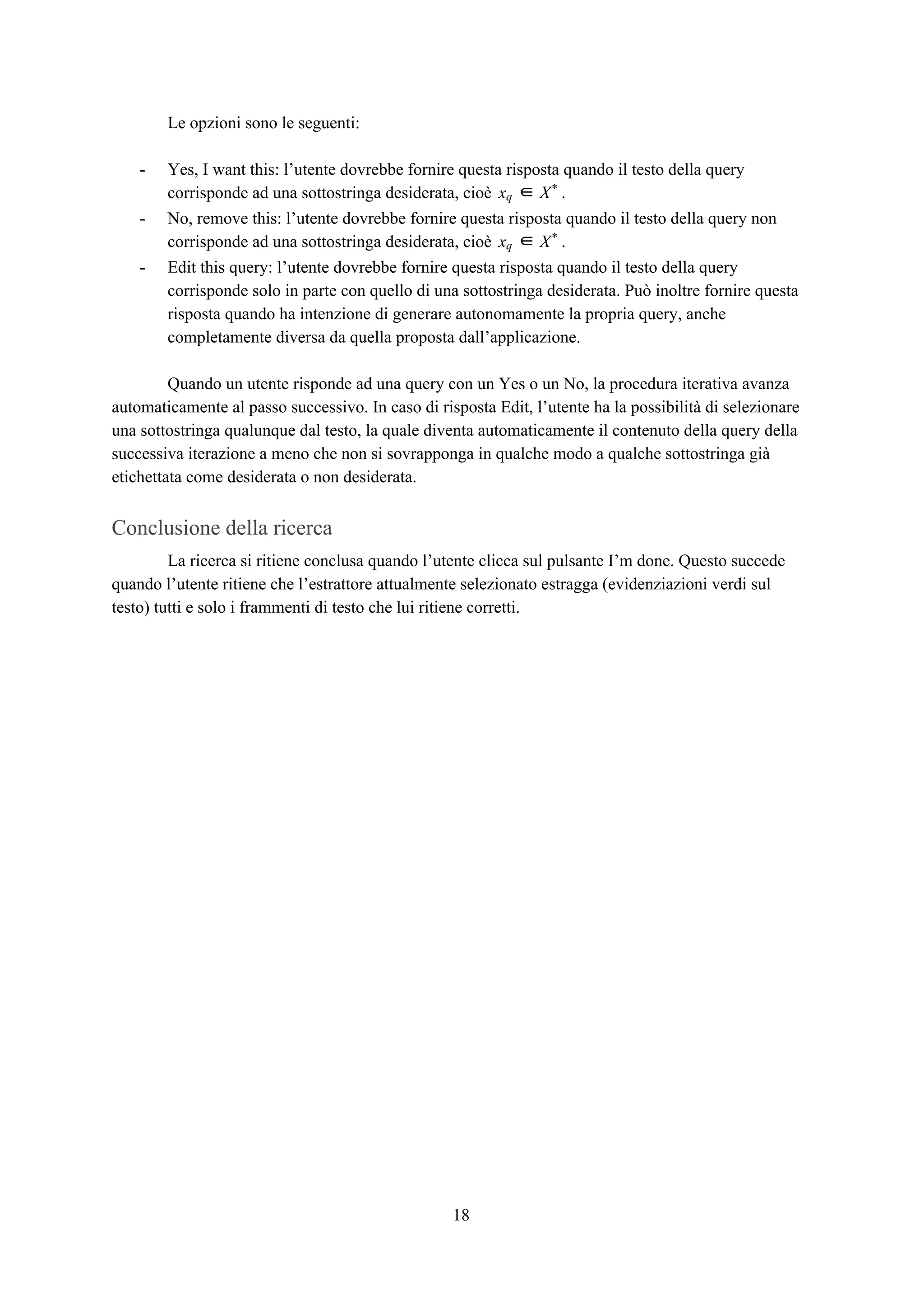 Le opzioni sono le seguenti:
- Yes, I want this: l’utente dovrebbe fornire questa risposta quando il testo della query
corrisponde ad una sottostringa desiderata, cioè .xq ∈ X*
- No, remove this: l’utente dovrebbe fornire questa risposta quando il testo della query non
corrisponde ad una sottostringa desiderata, cioè .xq ∈ X*
- Edit this query: l’utente dovrebbe fornire questa risposta quando il testo della query
corrisponde solo in parte con quello di una sottostringa desiderata. Può inoltre fornire questa
risposta quando ha intenzione di generare autonomamente la propria query, anche
completamente diversa da quella proposta dall’applicazione.
Quando un utente risponde ad una query con un Yes o un No, la procedura iterativa avanza
automaticamente al passo successivo. In caso di risposta Edit, l’utente ha la possibilità di selezionare
una sottostringa qualunque dal testo, la quale diventa automaticamente il contenuto della query della
successiva iterazione a meno che non si sovrapponga in qualche modo a qualche sottostringa già
etichettata come desiderata o non desiderata.
Conclusione della ricerca
La ricerca si ritiene conclusa quando l’utente clicca sul pulsante I’m done. Questo succede
quando l’utente ritiene che l’estrattore attualmente selezionato estragga (evidenziazioni verdi sul
testo) tutti e solo i frammenti di testo che lui ritiene corretti.
18
 
