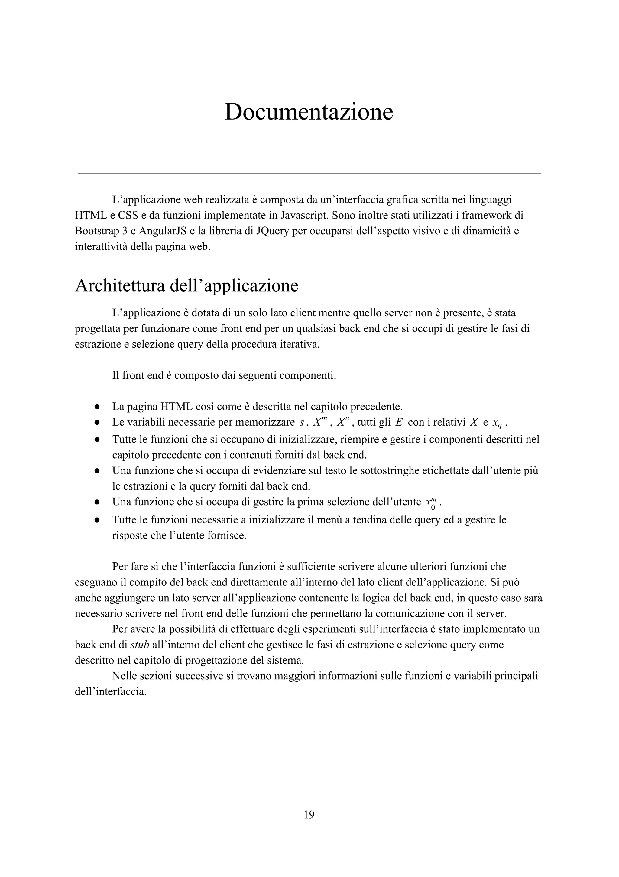 Documentazione
L’applicazione web realizzata è composta da un’interfaccia grafica scritta nei linguaggi
HTML e CSS e da funzioni implementate in Javascript. Sono inoltre stati utilizzati i framework di
Bootstrap 3 e AngularJS e la libreria di JQuery per occuparsi dell’aspetto visivo e di dinamicità e
interattività della pagina web.
Architettura dell’applicazione
L’applicazione è dotata di un solo lato client mentre quello server non è presente, è stata
progettata per funzionare come front end per un qualsiasi back end che si occupi di gestire le fasi di
estrazione e selezione query della procedura iterativa.
Il front end è composto dai seguenti componenti:
● La pagina HTML così come è descritta nel capitolo precedente.
● Le variabili necessarie per memorizzare , , , tutti gli con i relativi e .s Xm
Xu
E X xq
● Tutte le funzioni che si occupano di inizializzare, riempire e gestire i componenti descritti nel
capitolo precedente con i contenuti forniti dal back end.
● Una funzione che si occupa di evidenziare sul testo le sottostringhe etichettate dall’utente più
le estrazioni e la query forniti dal back end.
● Una funzione che si occupa di gestire la prima selezione dell’utente .x0
m
● Tutte le funzioni necessarie a inizializzare il menù a tendina delle query ed a gestire le
risposte che l’utente fornisce.
Per fare sì che l’interfaccia funzioni è sufficiente scrivere alcune ulteriori funzioni che
eseguano il compito del back end direttamente all’interno del lato client dell’applicazione. Si può
anche aggiungere un lato server all’applicazione contenente la logica del back end, in questo caso sarà
necessario scrivere nel front end delle funzioni che permettano la comunicazione con il server.
Per avere la possibilità di effettuare degli esperimenti sull’interfaccia è stato implementato un
back end di ​stub​ all’interno del client che gestisce le fasi di estrazione e selezione query come
descritto nel capitolo di progettazione del sistema.
Nelle sezioni successive si trovano maggiori informazioni sulle funzioni e variabili principali
dell’interfaccia.
19
 